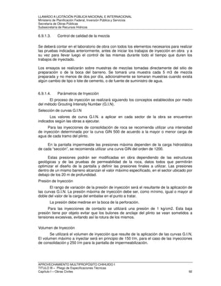 LLAMADO A LICITACIÓN PÚBLICA NACIONAL E INTERNACIONAL 
Ministerio de Planificación Federal, Inversión Pública y Servicios 
Secretaria de Obras Públicas 
Subsecretaría de Recursos Hídricos 
6.9.1.3. Control de calidad de la mezcla 
Se deberá contar en el laboratorio de obra con todos los elementos necesarios para realizar 
las pruebas indicadas anteriormente, antes de iniciar los trabajos de inyección en obra y a 
su vez para llevar luego el control de las mismas durante todo el tiempo que duren los 
trabajos de inyectado. 
Los ensayos se realizarán sobre muestras de mezclas tomadas directamente del sitio de 
preparación o de la boca del barreno. Se tomará una muestra cada 5 m3 de mezcla 
preparada y no menos de dos por día, adicionalmente se tomaran muestras cuando exista 
algún cambio de tipo o lote de cemento, o de fuente de suministro de agua. 
6.9.1.4. Parámetros de Inyección 
El proceso de inyección se realizará siguiendo los conceptos establecidos por medio 
del método Grouting Intensity Number (G.I.N). 
Selección de curvas G.I.N 
Los valores de curva G.I.N. a aplicar en cada sector de la obra se encuentran 
indicados según las obras a ejecutar. 
Para las inyecciones de consolidación de roca se recomienda utilizar una intensidad 
de inyección determinada por la curva GIN 500 de acuerdo a la mayor o menor carga de 
agua de cada tramo del plinto. 
En la pantalla impermeable las presiones máxima dependen de la carga hidrostática 
de cada “sección”, se recomienda utilizar una curva GIN del orden de 1200. 
Estas presiones podrán ser modificadas en obra dependiendo de las estructuras 
geológicas y de las pruebas de permeabilidad de la roca, datos todos que permitirán 
optimizar el diseño de la pantalla y definir las presiones finales a utilizar. Las presiones 
dentro de un mismo barreno alcanzan el valor máximo especificado, en el sector ubicado por 
debajo de los 20 m de profundidad. 
Presión de Inyección 
El rango de variación de la presión de inyección será el resultante de la aplicación de 
las curvas G.I.N. La presión máxima de inyección debe ser, como mínimo, igual o mayor al 
doble del valor de la carga del embalse en el punto a tratar. 
La presión debe medirse en la boca de la perforación. 
Para las inyecciones de contacto se utilizará una presión de 1 kg/cm2. Esta baja 
presión tiene por objeto evitar que los bulones de anclaje del plinto se vean sometidos a 
tensiones excesivas, evitando así la rotura de los mismos. 
Volumen de Inyección 
Se utilizará el volumen de inyección que resulte de la aplicación de las curvas G.I.N, 
El volumen máximo a inyectar será en principio de 150 l/m, para el caso de las inyecciones 
de consolidación y 250 l/m para la pantalla de impermeabilización. 
APROVECHAMIENTO MULTIPROPÓSITO CHIHUIDO I 
TITULO III – Pliego de Especificaciones Técnicas 
Capítulo I – Obras Civiles 92 
 