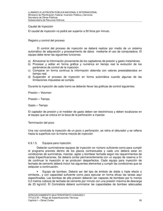 LLAMADO A LICITACIÓN PÚBLICA NACIONAL E INTERNACIONAL 
Ministerio de Planificación Federal, Inversión Pública y Servicios 
Secretaria de Obras Públicas 
Subsecretaría de Recursos Hídricos 
Caudal de Inyección 
El caudal de inyección no podrá ser superior a 50 litros por minuto. 
Registro y control del proceso 
El control del proceso de inyección se deberá realizar por medio de un sistema 
automático de adquisición y procesamiento de datos mediante el uso de computadora. El 
equipo debe tener las siguientes funciones: 
a) Almacenar la información proveniente de los captadores de presión y gasto instantáneo. 
b) Procesar y editar en forma gráfica y numérica en tiempo real la evolución de los 
parámetros de control de la inyección. 
c) Comparar en forma continua la información obtenida con valores preestablecidos en 
tiempo real. 
d) Suspender el proceso de inyección en forma automática cuando algunas de las 
limitaciones impuestas se cumpla. 
Durante la inyección de cada tramo se deberán llevar las gráficas de control siguientes: 
Presión – Volumen 
Presión – Tiempo 
Gasto – Tiempo 
El captador de presión y el medidor de gasto deben ser electrónicos y deben localizarse en 
el equipo que se coloca en la boca de la perforación a inyectar. 
Terminación del pozo 
Una vez concluida la inyección de un pozo o perforación, se retira el obturador y se rellena 
hasta la superficie con la misma mezcla de inyección 
6.9.1.5. Equipos para inyección. 
Deberán suministrarse equipos de inyección en número suficiente como para cumplir 
el programa previsto dentro de los plazos contractuales y cada uno deberá estar en 
condiciones de suministras, mezclar, agitar y bombear lechada según los requerimientos de 
estas Especificaciones. Se deberá contar permanentemente con un equipo de reserva a fin 
de continuar la inyección si se producen desperfectos. Cada equipo para inyección de 
lechada de cemento deberá incluir los siguientes elementos y cumplir las condiciones que se 
estipulan a continuación. 
• Equipo de bombeo: Deberá ser del tipo de émbolo de doble o triple efecto o 
similares., y con capacidad suficiente como para ejecutar en forma eficaz las tareas aquí 
especificadas. Las bombas de alta presión deberán ser capaces de bombear por lo menos 
0,2 metros cúbicos de lechada de cemento por minuto con una presión máxima de descarga 
de 25 kg/cm2. El Contratista deberá suministrar las capacidades de bombeo adecuadas 
APROVECHAMIENTO MULTIPROPÓSITO CHIHUIDO I 
TITULO III – Pliego de Especificaciones Técnicas 
Capítulo I – Obras Civiles 93 
 
