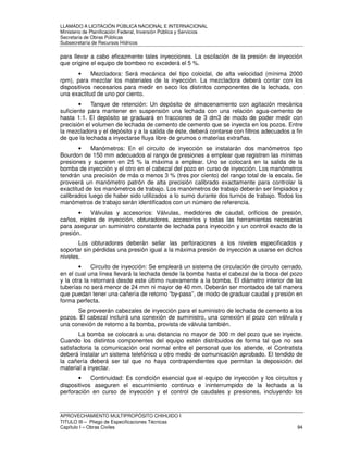 LLAMADO A LICITACIÓN PÚBLICA NACIONAL E INTERNACIONAL 
Ministerio de Planificación Federal, Inversión Pública y Servicios 
Secretaria de Obras Públicas 
Subsecretaría de Recursos Hídricos 
para llevar a cabo eficazmente tales inyecciones. La oscilación de la presión de inyección 
que origine el equipo de bombeo no excederá el 5 %. 
• Mezcladora: Será mecánica del tipo coloidal, de alta velocidad (mínima 2000 
rpm), para mezclar los materiales de la inyección. La mezcladora deberá contar con los 
dispositivos necesarios para medir en seco los distintos componentes de la lechada, con 
una exactitud de uno por ciento. 
• Tanque de retención: Un depósito de almacenamiento con agitación mecánica 
suficiente para mantener en suspensión una lechada con una relación agua-cemento de 
hasta 1:1. El depósito se graduará en fracciones de 3 dm3 de modo de poder medir con 
precisión el volumen de lechada de cemento de cemento que se inyecta en los pozos. Entre 
la mezcladora y el depósito y a la salida de éste, deberá contarse con filtros adecuados a fin 
de que la lechada a inyectarse fluya libre de grumos o materias extrañas. 
• Manómetros: En el circuito de inyección se instalarán dos manómetros tipo 
Bourdon de 150 mm adecuados al rango de presiones a emplear que registren las mínimas 
presiones y superen en 25 % la máxima a emplear. Uno se colocará en la salida de la 
bomba de inyección y el otro en el cabezal del pozo en curso de inyección. Los manómetros 
tendrán una precisión de más o menos 3 % (tres por ciento) del rango total de la escala. Se 
proveerá un manómetro patrón de alta precisión calibrado exactamente para controlar la 
exactitud de los manómetros de trabajo. Los manómetros de trabajo deberán ser limpiados y 
calibrados luego de haber sido utilizados a lo sumo durante dos turnos de trabajo. Todos los 
manómetros de trabajo serán identificados con un número de referencia. 
• Válvulas y accesorios: Válvulas, medidores de caudal, orificios de presión, 
caños, niples de inyección, obturadores, accesorios y todas las herramientas necesarias 
para asegurar un suministro constante de lechada para inyección y un control exacto de la 
presión. 
Los obturadores deberán sellar las perforaciones a los niveles especificados y 
soportar sin pérdidas una presión igual a la máxima presión de inyección a usarse en dichos 
niveles. 
• Circuito de inyección: Se empleará un sistema de circulación de circuito cerrado, 
en el cual una línea llevará la lechada desde la bomba hasta el cabezal de la boca del pozo 
y la otra la retornará desde este último nuevamente a la bomba. El diámetro interior de las 
tuberías no será menor de 24 mm ni mayor de 40 mm. Deberán ser montados de tal manera 
que puedan tener una cañería de retorno “by-pass”, de modo de graduar caudal y presión en 
forma perfecta. 
Se proveerán cabezales de inyección para el suministro de lechada de cemento a los 
pozos. El cabezal incluirá una conexión de suministro, una conexión al pozo con válvula y 
una conexión de retorno a la bomba, provista de válvula también. 
La bomba se colocará a una distancia no mayor de 300 m del pozo que se inyecte. 
Cuando los distintos componentes del equipo estén distribuidos de forma tal que no sea 
satisfactoria la comunicación oral normal entre el personal que los atiende, el Contratista 
deberá instalar un sistema telefónico u otro medio de comunicación aprobado. El tendido de 
la cañería deberá ser tal que no haya contrapendientes que permitan la deposición del 
material a inyectar. 
• Continuidad: Es condición esencial que el equipo de inyección y los circuitos y 
dispositivos aseguren el escurrimiento continuo e ininterrumpido de la lechada a la 
perforación en curso de inyección y el control de caudales y presiones, incluyendo los 
APROVECHAMIENTO MULTIPROPÓSITO CHIHUIDO I 
TITULO III – Pliego de Especificaciones Técnicas 
Capítulo I – Obras Civiles 94 
 