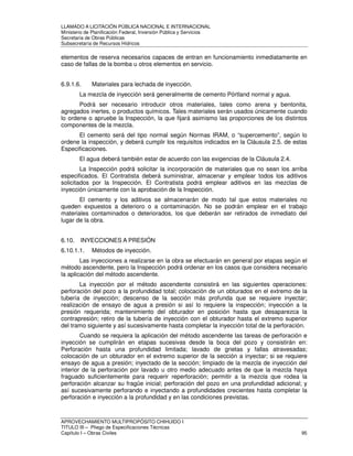 LLAMADO A LICITACIÓN PÚBLICA NACIONAL E INTERNACIONAL 
Ministerio de Planificación Federal, Inversión Pública y Servicios 
Secretaria de Obras Públicas 
Subsecretaría de Recursos Hídricos 
elementos de reserva necesarios capaces de entran en funcionamiento inmediatamente en 
caso de fallas de la bomba u otros elementos en servicio. 
6.9.1.6. Materiales para lechada de inyección. 
La mezcla de inyección será generalmente de cemento Pórtland normal y agua. 
Podrá ser necesario introducir otros materiales, tales como arena y bentonita, 
agregados inertes, o productos químicos. Tales materiales serán usados únicamente cuando 
lo ordene o apruebe la Inspección, la que fijará asimismo las proporciones de los distintos 
componentes de la mezcla. 
El cemento será del tipo normal según Normas IRAM, o “supercemento”, según lo 
ordene la inspección, y deberá cumplir los requisitos indicados en la Cláusula 2.5. de estas 
Especificaciones. 
El agua deberá también estar de acuerdo con las exigencias de la Cláusula 2.4. 
La Inspección podrá solicitar la incorporación de materiales que no sean los arriba 
especificados. El Contratista deberá suministrar, almacenar y emplear todos los aditivos 
solicitados por la Inspección. El Contratista podrá emplear aditivos en las mezclas de 
inyección únicamente con la aprobación de la Inspección. 
El cemento y los aditivos se almacenarán de modo tal que estos materiales no 
queden expuestos a deterioro o a contaminación. No se podrán emplear en el trabajo 
materiales contaminados o deteriorados, los que deberán ser retirados de inmediato del 
lugar de la obra. 
6.10. INYECCIONES A PRESIÓN 
6.10.1.1. Métodos de inyección. 
Las inyecciones a realizarse en la obra se efectuarán en general por etapas según el 
método ascendente, pero la Inspección podrá ordenar en los casos que considera necesario 
la aplicación del método ascendente. 
La inyección por el método ascendente consistirá en las siguientes operaciones: 
perforación del pozo a la profundidad total; colocación de un obturados en el extremo de la 
tubería de inyección; descenso de la sección más profunda que se requiere inyectar; 
realización de ensayo de agua a presión si así lo requiere la inspección; inyección a la 
presión requerida; mantenimiento del obturador en posición hasta que desaparezca la 
contrapresión; retiro de la tubería de inyección con el obturador hasta el extremo superior 
del tramo siguiente y así sucesivamente hasta completar la inyección total de la perforación. 
Cuando se requiera la aplicación del método ascendente las tareas de perforación e 
inyección se cumplirán en etapas sucesivas desde la boca del pozo y consistirán en: 
Perforación hasta una profundidad limitada; lavado de grietas y fallas atravesadas; 
colocación de un obturador en el extremo superior de la sección a inyectar; si se requiere 
ensayo de agua a presión; inyectado de la sección; limpiado de la mezcla de inyección del 
interior de la perforación por lavado u otro medio adecuado antes de que la mezcla haya 
fraguado suficientemente para requerir reperforación; permitir a la mezcla que rodea la 
perforación alcanzar su fragüe inicial; perforación del pozo en una profundidad adicional; y 
así sucesivamente perforando e inyectando a profundidades crecientes hasta completar la 
perforación e inyección a la profundidad y en las condiciones previstas. 
APROVECHAMIENTO MULTIPROPÓSITO CHIHUIDO I 
TITULO III – Pliego de Especificaciones Técnicas 
Capítulo I – Obras Civiles 95 
 