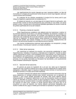 LLAMADO A LICITACIÓN PÚBLICA NACIONAL E INTERNACIONAL 
Ministerio de Planificación Federal, Inversión Pública y Servicios 
Secretaria de Obras Públicas 
Subsecretaría de Recursos Hídricos 
Las reperforaciones de mezcla fraguada que sean necesarias debido a la falla del 
Contratista en la limpieza de la perforación antes de que la mezcla haya fraguado, serán por 
cuenta exclusiva del Contratista. 
En cualquiera de los métodos precedentes la longitud de los tramos será la que 
indique la Inspección y generalmente no excederá de 5 m. 
El método de inyección en una sola etapa de la longitud total de la perforación, sólo 
será permitido cuando se trate de perforaciones poco profundas en roca sólida, con pocas 
grietas o juntas, y siempre que no se produzcan pérdidas apreciables de mezcla a través de 
las grietas superficiales de la roca de fundación. 
6.10.1.2. Presiones y mezclas de inyección. 
Estas Especificaciones establecen más adelante para las inyecciones a realizar en 
las diversas secciones de las obras y con distintas finalidades, las presiones a emplear o el 
criterio para determinar tales presiones. Sin embargo, las presiones de inyección deberán 
adecuarse a las condiciones de la roca de fundación y serán definitivamente fijadas en cada 
caso por la Inspección. En general podrán usarse presiones tan elevadas como resulte 
prácticamente posible, pero estarán limitadas a fin de no provocar desplazamientos del 
terreno ni de estructuras situadas en la vecindad del área de inyección. 
Las mismas consideraciones anteriores serán aplicables a la composición y dosaje 
de las lechadas o mezclas para inyección y al empleo de aditivos. 
6.10.1.3. Orden de las inyecciones. 
Las inyecciones se realizarán de acuerdo a las secuencias establecidas en estas 
Especificaciones, indicadas en los planos u ordenadas por la Inspección. Cuando se deban 
realizar inyecciones en cortina, o de consolidación de un área extensa, o en casos similares, 
se establecerá qué perforaciones y correspondientes inyecciones deberán realizarse en 
primer término o el espaciamiento entre las mismas, y se las designará como inyecciones 
primarias. En los puntos intermedios se intercalarán las secundarias y así sucesivamente 
hasta completar la densificación requerida. 
6.10.1.4. Ejecución de las inyecciones. 
En general, los pozos se inyectarán de a uno por vez, salvo que la Inspección 
requiera otra cosa. Durante la inyección de un pozo, los pozos adyacentes sin inyectar serán 
destapados u obturados, según lo requiera la Inspección para controlar el movimiento de la 
lechada de cemento, en el pozo que se está inyectando. 
Si durante la inyección de cualquier pozo la lechada de cemento comenzase a fluir de 
pozos adyacentes en cantidad suficiente para interferir seriamente con la operación de 
inyección o para causar pérdida apreciable de lechada, tales pozos deberán taparse 
temporariamente. La Inspección determinará si ante tal circunstancia resulta conveniente 
colocar un obturador en el pozo o pozos en que se produce el retorno y medir la presión 
para verificar que se mantiene inferior a la presión admisible para la etapa correspondiente 
de inyección en dicho pozo. Cuando no resulte esencial obturar los pozos que no se 
encuentren en curso de inyección, los mismos deberán permanecer destapados para 
facilitar la salida de aire y agua a medida que la lechada es inyectada en los pozos vecinos. 
APROVECHAMIENTO MULTIPROPÓSITO CHIHUIDO I 
TITULO III – Pliego de Especificaciones Técnicas 
Capítulo I – Obras Civiles 96 
 