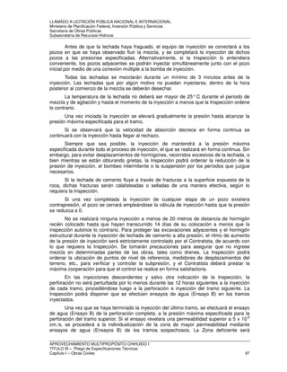 LLAMADO A LICITACIÓN PÚBLICA NACIONAL E INTERNACIONAL 
Ministerio de Planificación Federal, Inversión Pública y Servicios 
Secretaria de Obras Públicas 
Subsecretaría de Recursos Hídricos 
Antes de que la lechada haya fraguado, el equipo de inyección se conectará a los 
pozos en que se haya observado fluir la mezcla, y se completará la inyección de dichos 
pozos a las presiones especificadas. Alternativamente, si la Inspección lo entendiera 
conveniente, los pozos adyacentes se podrán inyectar simultáneamente junto con el pozo 
inicial por medio de una conexión múltiple a la bomba de inyección. 
Todas las lechadas se mezclarán durante un mínimo de 3 minutos antes de la 
inyección. Las lechadas que por algún motivo no puedan inyectarse, dentro de la hora 
posterior al comienzo de la mezcla se deberán desechar. 
La temperatura de la lechada no deberá ser mayor de 25° C durante el período de 
mezcla y de agitación y hasta el momento de la inyección a menos que la Inspección ordene 
lo contrario. 
Una vez iniciada la inyección se elevará gradualmente la presión hasta alcanzar la 
presión máxima especificada para el tramo. 
Si se observará que la velocidad de absorción decrece en forma continua se 
continuará con la inyección hasta llegar al rechazo. 
Siempre que sea posible, la inyección de mantendrá a la presión máxima 
especificada durante todo el proceso de inyección, el que se realizará en forma continua. Sin 
embargo, para evitar desplazamientos de hormigones, recorridos excesivos de la lechada, o 
bien mientras se están obturando grietas, la Inspección podrá ordenar la reducción de la 
presión de inyección, el bombeo intermitente o la suspensión por los períodos que juzgue 
necesarios. 
Si la lechada de cemento fluye a través de fracturas a la superficie expuesta de la 
roca, dichas fracturas serán calafateadas o selladas de una manera efectiva, según lo 
requiera la Inspección. 
Si una vez completada la inyección de cualquier etapa de un pozo existiera 
contrapresión, el pozo se cerrará empleándose la válvula de inyección hasta que la presión 
se reduzca a 0. 
No se realizará ninguna inyección a menos de 20 metros de distancia de hormigón 
recién colocado hasta que hayan transcurrido 14 días de su colocación a menos que la 
inspección autorice lo contrario. Para proteger las excavaciones adyacentes y el hormigón 
estructural durante la inyección de lechada de cemento a alta presión, el ritmo de aumento 
de la presión de inyección será estrictamente controlado por el Contratista, de acuerdo con 
lo que requiera la Inspección. Se tomarán precauciones para asegurar que no ingrese 
mezcla en determinadas partes de las obras, tales como drenes. La Inspección podrá 
ordenar la ubicación de puntos de nivel de referencia, medidores de desplazamientos del 
terreno, etc., para verificar y controlar la subpresión, y el Contratista deberá prestar la 
máxima cooperación para que el control se realice en forma satisfactoria. 
En las inyecciones descendentes y salvo otra indicación de la Inspección, la 
perforación no será perturbada por lo menos durante las 12 horas siguientes a la inyección 
de cada tramo, procediéndose luego a la perforación e inyección del tramo siguiente. La 
Inspección podrá disponer que se efectúen ensayos de agua (Ensayo B) en los tramos 
inyectados. 
Una vez que se haya terminado la inyección del último tramo, se efectuará el ensayo 
de agua (Ensayo B) de la perforación completa, a la presión máxima especificada para la 
perforación del tramo superior. Si el ensayo revelara una permeabilidad superior a 5 x 10-6 
cm./s, se procederá a la individualización de la zona de mayor permeabilidad mediante 
ensayos de agua (Ensayos B) de los tramos sospechosos. La Zona deficiente será 
APROVECHAMIENTO MULTIPROPÓSITO CHIHUIDO I 
TITULO III – Pliego de Especificaciones Técnicas 
Capítulo I – Obras Civiles 97 
 