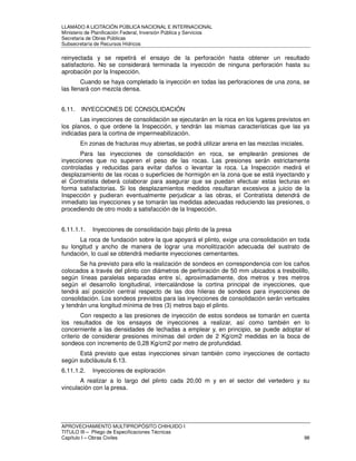 LLAMADO A LICITACIÓN PÚBLICA NACIONAL E INTERNACIONAL 
Ministerio de Planificación Federal, Inversión Pública y Servicios 
Secretaria de Obras Públicas 
Subsecretaría de Recursos Hídricos 
reinyectada y se repetirá el ensayo de la perforación hasta obtener un resultado 
satisfactorio. No se considerará terminada la inyección de ninguna perforación hasta su 
aprobación por la Inspección. 
Cuando se haya completado la inyección en todas las perforaciones de una zona, se 
las llenará con mezcla densa. 
6.11. INYECCIONES DE CONSOLIDACIÓN 
Las inyecciones de consolidación se ejecutarán en la roca en los lugares previstos en 
los planos, o que ordene la Inspección, y tendrán las mismas características que las ya 
indicadas para la cortina de impermeabilización. 
En zonas de fracturas muy abiertas, se podrá utilizar arena en las mezclas iniciales. 
Para las inyecciones de consolidación en roca, se emplearán presiones de 
inyecciones que no superen el peso de las rocas. Las presiones serán estrictamente 
controladas y reducidas para evitar daños o levantar la roca. La Inspección medirá el 
desplazamiento de las rocas o superficies de hormigón en la zona que se está inyectando y 
el Contratista deberá colaborar para asegurar que se puedan efectuar estas lecturas en 
forma satisfactorias. Si los desplazamientos medidos resultaran excesivos a juicio de la 
Inspección y pudieran eventualmente perjudicar a las obras, el Contratista detendrá de 
inmediato las inyecciones y se tomarán las medidas adecuadas reduciendo las presiones, o 
procediendo de otro modo a satisfacción de la Inspección. 
6.11.1.1. Inyecciones de consolidación bajo plinto de la presa 
La roca de fundación sobre la que apoyará el plinto, exige una consolidación en toda 
su longitud y ancho de manera de lograr una monolitización adecuada del sustrato de 
fundación, lo cual se obtendrá mediante inyecciones cementantes. 
Se ha previsto para ello la realización de sondeos en correspondencia con los caños 
colocados a través del plinto con diámetros de perforación de 50 mm ubicados a tresbolillo, 
según líneas paralelas separadas entre sí, aproximadamente, dos metros y tres metros 
según el desarrollo longitudinal, intercalándose la cortina principal de inyecciones, que 
tendrá así posición central respecto de las dos hileras de sondeos para inyecciones de 
consolidación. Los sondeos previstos para las inyecciones de consolidación serán verticales 
y tendrán una longitud mínima de tres (3) metros bajo el plinto. 
Con respecto a las presiones de inyección de estos sondeos se tomarán en cuenta 
los resultados de los ensayos de inyecciones a realizar, así como también en lo 
concerniente a las densidades de lechadas a emplear y, en principio, se puede adoptar el 
criterio de considerar presiones mínimas del orden de 2 Kg/cm2 medidas en la boca de 
sondeos con incremento de 0,28 Kg/cm2 por metro de profundidad. 
Está previsto que estas inyecciones sirvan también como inyecciones de contacto 
según subcláusula 6.13. 
6.11.1.2. Inyecciones de exploración 
A realizar a lo largo del plinto cada 20,00 m y en el sector del vertedero y su 
vinculación con la presa. 
APROVECHAMIENTO MULTIPROPÓSITO CHIHUIDO I 
TITULO III – Pliego de Especificaciones Técnicas 
Capítulo I – Obras Civiles 98 
 