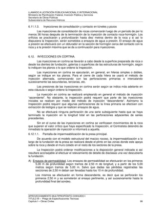LLAMADO A LICITACIÓN PÚBLICA NACIONAL E INTERNACIONAL 
Ministerio de Planificación Federal, Inversión Pública y Servicios 
Secretaria de Obras Públicas 
Subsecretaría de Recursos Hídricos 
6.11.1.3. Inyecciones de consolidación y contacto en túneles y pozos 
Las inyecciones de consolidación de rocas comenzarán luego de un período de por lo 
menos 36 horas después de la terminación de la inyección de contacto roca-hormigón. Los 
orificios se practicarán y profundizarán hasta diez metros dentro de la roca y si así lo 
dispusiera la Inspección, serán sometidos a ensayos de agua a presión. El ensayo de agua 
a presión se efectuará con un obturador en la sección de hormigón cerca del contacto con la 
roca y a la presión máxima que se da a continuación para inyecciones. 
6.12. INYECCIONES EN CORTINA. 
Las inyecciones en cortina se llevarán a cabo desde la superficie preparada de roca o 
desde los dientes de fundación, galerías o superficies de las estructuras de hormigón, según 
lo indiquen los planos o lo que ordene la Inspección. 
Las inyecciones en cortina se ejecutarán, en general, en hileras simples o dobles, 
según se indique en los planos. Para el cierre de cada hilera se usará el método de 
inyección alternada, comenzando con las perforaciones primarias e intercalando 
sucesivamente las secundarias, terciarias, etc. 
Las presiones de las inyecciones en cortina serán según se indica más adelante en 
esta cláusula o según ordene la Inspección. 
La inyección en cortina se realizará empleando en general el método de inyección 
“ascendente”. No obstante, la inspección podrá requerir que parte de las inyecciones 
iniciales se realicen por medio del método de inyección “descendente”. Asimismo la 
Inspección podrá requerir que algunas perforaciones de la línea primaria se efectúen con 
extracción de testigos y que se realicen ensayos de agua. 
No se efectuará ninguna perforación de una serie subsiguiente hasta que se haya 
terminado la inyección en la longitud total en las perforaciones adyacentes de series 
precedentes. 
Sin en el curso de las inyecciones en cortina se verificasen movimientos de la roca 
que superen el valor crítico que haya especificado la Inspección, el Contratista detendrá de 
inmediato la operación de inyección e informará a aquella. 
6.12.1.1. Pantalla de impermeabilización de la presa principal. 
De acuerdo con el modelo estructural del macizo rocoso, la impermeabilización a lo 
largo de la fundación de la presa se realizará desde el plinto en las zonas donde este apoya 
sobre la roca y desde el muro colado en el resto de los sectores de la presa. 
La Inspección podrá ordenar modificaciones a la disposición general indicada si así 
resultare aconsejable al efectuar el relevamiento de detalle de diaclasas una vez descubierta 
la fundación. 
A) Ensayos de permeabilidad. Los ensayos de permeabilidad se efectuarán en los primeros 
5,00 m de profundidad según tramos de 2,50 m de longitud, y a partir de los 5,00 
metros según tramos de 5,00 m. Salvo que dadas las pérdidas registradas las 
secciones de 2,50 m deban ser llevadas hasta los 10 m de profundidad. 
Los mismos se efectuarán en forma descendente, es decir que se perforarán los 
primeros 2,50 m y se someterán al ensayo pertinente, y así sucesivamente hasta la 
profundidad final del sondeo. 
APROVECHAMIENTO MULTIPROPÓSITO CHIHUIDO I 
TITULO III – Pliego de Especificaciones Técnicas 
Capítulo I – Obras Civiles 99 
 