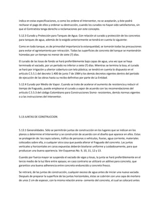 indica en estas especificaciones, o como los ordene el Interventor, no se aceptarán, y éste podrá
rechazar el pago de ellos y ordenar su destrucción, cuando los curados no hayan sido satisfactorios, sin
que el Contratista tenga derecho a reclamaciones por este concepto.

5.12.3 Curado y Protección para Tanques de Agua. Con relación al curado y protección de los concretos
para tanques de agua, además de lo exigido anteriormente se tendrá en cuenta lo siguiente:

Como en todo tanque, es de primordial importancia la estanqueidad, se tomarán todas las precauciones
para evitar el agrietamiento por retracción. Todas las superficies de concreto del tanque se mantendrán
húmedas por un tiempo no menor de siete (7) días.

El curado de las losas de fondo se hará preferiblemente bajo capas de agua, una vez que se haya
terminado el vaciado, por un período no inferior a siete (7) días. Mientras se termina la losa, el curado
se hará por irrigación y ulterior cobertura con tela plástica; se tendrá en cuenta lo dispuesto en el
artículo C.5.5.1 del decreto 1.400 de junio 7 de 1984 y los demás decretos vigentes dentro del período
de ejecución de las obras hasta su recibo definitivo por parte de La Entidad.

5.12.4 Curado por Medio de Vapor. Cuando se trate de acelerar el aumento de resistencia y reducir el
tiempo de fraguado, puede emplearse el curado a vapor de acuerdo con las recomendaciones del
artículo C.5.5.3 del código Colombiano para Construcciones Sismo- resistentes, demás normas vigentes
o a las instrucciones del Interventor.




5.13 JUNTAS DE CONSTRUCCION



5.13.1 Generalidades. Sólo se permitirán juntas de construcción en los lugares que se indican en los
planos o determine el Interventor y se construirán de acuerdo con el diseño que aparece en ellos. Estas
se protegerán de: los rayos solares, tráfico de personas o vehículos, lluvias, agua corriente, materiales
colocados sobre ella, o cualquier otra cosa que pueda alterar el fraguado del concreto. Las juntas
verticales y horizontales en caras expuestas deberán biselarse uniforme y cuidadosamente, para que
produzcan una buena apariencia. Ver Esquemas No. 9, 10, 11, 12 y 13.

Cuando por fuerza mayor se suspenda el vaciado de vigas y losas, la junta se hará preferiblemente en el
tercio medio de la luz libre entre apoyos; en caso contrario se utilizará un aditivo para concreto, que
garantice una buena adherencia entre concreto endurecido y concreto fresco.

Se retirará, de las juntas de construcción, cualquier exceso de agua antes de iniciar una nueva vaciada.
Después de preparar la superficie de las juntas horizontales, éstas se cubrirán con una capa de mortero
de unos 2 cm de espesor, con la misma relación arena- cemento del concreto, el cual se colocará antes
 