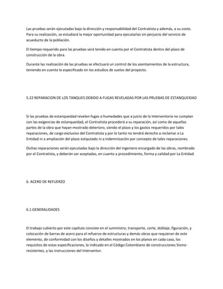 Las pruebas serán ejecutadas bajo la dirección y responsabilidad del Contratista y además, a su costo.
Para su realización, se estudiará la mejor oportunidad para ejecutarlas sin perjuicio del servicio de
acueducto de la población.

El tiempo requerido para las pruebas será tenido en cuenta por el Contratista dentro del plazo de
construcción de la obra.

Durante las realización de las pruebas se efectuará un control de los asentamientos de la estructura,
teniendo en cuenta lo especificado en los estudios de suelos del proyecto.




5.22 REPARACION DE LOS TANQUES DEBIDO A FUGAS REVELADAS POR LAS PRUEBAS DE ESTANQUEIDAD



Si las pruebas de estanqueidad revelen fugas o humedades que a juicio de la Interventoría no cumplan
con las exigencias de estanqueidad, el Contratista procederá a su reparación, así como de aquellas
partes de la obra que hayan mostrado deterioro, siendo el plazo y los gastos requeridos por tales
reparaciones, de cargo exclusivo del Contratista y por lo tanto no tendrá derecho a reclamar a La
Entidad ni a ampliación del plazo estipulado ni a indemnización por concepto de tales reparaciones.

Dichas reparaciones serán ejecutadas bajo la dirección del ingeniero encargado de las obras, nombrado
por el Contratista, y deberán ser aceptadas, en cuanto a procedimiento, forma y calidad por La Entidad.




6. ACERO DE REFUERZO




6.1 GENERALIDADES



El trabajo cubierto por este capítulo consiste en el suministro, transporte, corte, doblaje, figuración, y
colocación de barras de acero para el refuerzo de estructuras y demás obras que requieran de este
elemento, de conformidad con los diseños y detalles mostrados en los planos en cada caso, los
requisitos de estas especificaciones, lo indicado en el Código Colombiano de construcciones Sismo-
resistentes, y las instrucciones del Interventor.
 