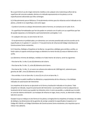 No se permitirá el uso de ningún elemento metálico o de cualquier otro material que aflore de las
superficies del concreto acabado, distinto a lo indicado expresamente en los planos o en las
especificaciones adicionales que ellos contengan.

6.2.4 Recubrimiento para el Refuerzo. El recubrimiento mínimo para los refuerzos será el indicado en los
planos, y donde no se especifique, será como sigue:

- Cuando el concreto se coloque directamente sobre el terreno, en contacto con el suelo: 8 cm.

- En superficies formaleteadas que han de quedar en contacto con el suelo y en sus superficies que han
de quedar expuestas a la intemperie o permanentemente sumergidas: 5 cm.

- En cualquier otro caso, no será menor de 3 cm.

- El recubrimiento en prefabricados y en elementos con concreto preesforzado será de acuerdo con lo
especificado en el capítulo C-7, sección C.7.7 (recubrimiento de refuerzo) del Código Colombiano de
Construcciones Sismo-resistentes.

6.2.5 Ganchos, Doblajes y Empalmes en las Barras. Los ganchos y doblajes para estribos y anillos, se
harán sobre un soporte vertical que tenga un diámetro no menor de dos (2) veces el diámetro de la
varilla.

Los diámetros mínimos de doblajes, medidas en el lado interior de la barra, serán los siguientes:

- Para barras No. 3 a No. 8, seis (6) diámetros de la barra.

- Para barras No. 9 a No. 11, ocho (8) diámetros de la barra.

- Para barras No. 3 a No. 11, en acero con esfuerzo de cedencia de 2.820 Kg/cm2, solamente para
ganchos de 180°, cinco (5) diámetros de la barra.

- Para estribos: 4 cm en barra No. 4, cinco (5) cm y 6 cm en barra No. 5.

El Contratista no podrá modificar los diámetros y espaciamientos de los refuerzos, ni los doblajes
indicados sin autorización del Interventor.

Los empalmes de las barras se ejecutarán en la forma y localización indicadas en los planos. Todo
empalme no indicado, requerirá autorización del Interventor. Los empalmes en barras adyacentes se
localizarán de tal manera que queden tan distantes entre sí como sea posible, y cuidando que no estén
en zona de máxima solicitación. Los traslapos de refuerzo en vigas, losas y muros, se alternarán a lado y
lado de la sección.

Excepto lo que se indique en otra forma en los planos, la longitud de los empalmes al traslapo, los radios
de doblaje y las dimensiones de los ganchos de anclaje cumplirán lo especificado al respecto en el
Código ACI-318-81 y el Código Colombiano de Construcciones Sismo-resistentes y los requisitos que se
indican más adelante.
 
