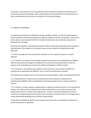 Se incluyen en esta sección las normas específicas sobre materiales e instalación de tuberías para el
servicio de acueducto (acometidas, redes y conducciones), como también para la construcción de sus
obras complementarias y que tienen una relación con este tipo de trabajos.




7.1 TUBERIA Y ACCESORIOS



Las tuberías para conducción y distribución de agua potable cumplirán con todo lo especificado en el
manual de Normas de Diseño de Redes de Acueducto y pueden ser de hierro fundido gris, acero, hierro
dúctil, cobre y cloruro de polivinilo (PVC). El empleo de tuberías de otros materiales requiere de la
aprobación de La Entidad

Para todos los materiales La Entidad hará cumplir la última revisión de las especificaciones nacionales e
internacionales. Otros aspectos no incluidos en estas normas cumplirán las especificaciones del
fabricante.

7.1.1 Hierro Fundido Gris. Para los elementos utilizados en este material se tendrá en cuenta lo
siguiente:

7.1.1.1 Tuberías. Los tubos de hierro fundido cumplirán los requisitos de las especificaciones AWWA C
106 para las presiones de trabajo de 10.6 Kg/cm2 o las normas internacionales ISO de la clase A y
siempre serán construidas por el sistema de vaciado centrifugado en moldes de metal.

7.1.1.2 Accesorios. Para tuberías que cumplan la norma americana, los accesorios cumplirán los
requisitos de las especificaciones AWWA C 110, en cuanto hace referencia al rotulado.

Para tuberías que cumplan la norma internacional los accesorios deben cumplir las especificaciones ISO.

7.1.1.3 Revestimiento. El mortero para el revestimiento interior acatará los requisitos de las
especificaciones AWWA C 104 o la especificación internacional según el caso y cuando la tubería lo
requiera.

7.1.1.4 Uniones. La unión campana y espigo puede ser sellada con anillos de caucho o con materiales de
vaciado. Estos últimos sólo se emplearán para redes de distribución, en los cuales las presiones de
trabajo sean inferiores a 150 psi. Estos materiales son: el plomo, aleaciones de plomo que ofrezcan
resistencia al empuje del agua Antes de vaciar estos materiales es necesario colocar en el espigo, yute o
estopa alquitranada apropiadas que no afecten el agua potable.

El valor de las cantidades de plomo y yute necesarias para accesorios se considerarán incluidos en el
precio cotizado para su colocación.
 