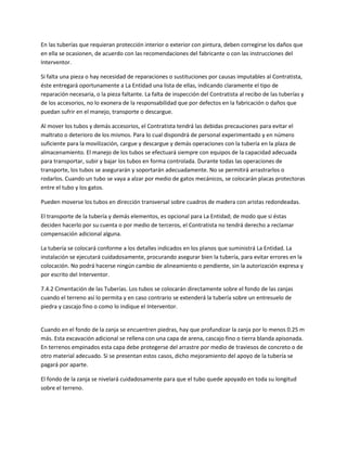 En las tuberías que requieran protección interior o exterior con pintura, deben corregirse los daños que
en ella se ocasionen, de acuerdo con las recomendaciones del fabricante o con las instrucciones del
Interventor.

Si falta una pieza o hay necesidad de reparaciones o sustituciones por causas imputables al Contratista,
éste entregará oportunamente a La Entidad una lista de ellas, indicando claramente el tipo de
reparación necesaria, o la pieza faltante. La falta de inspección del Contratista al recibo de las tuberías y
de los accesorios, no lo exonera de la responsabilidad que por defectos en la fabricación o daños que
puedan sufrir en el manejo, transporte o descargue.

Al mover los tubos y demás accesorios, el Contratista tendrá las debidas precauciones para evitar el
maltrato o deterioro de los mismos. Para lo cual dispondrá de personal experimentado y en número
suficiente para la movilización, cargue y descargue y demás operaciones con la tubería en la plaza de
almacenamiento. El manejo de los tubos se efectuará siempre con equipos de la capacidad adecuada
para transportar, subir y bajar los tubos en forma controlada. Durante todas las operaciones de
transporte, los tubos se asegurarán y soportarán adecuadamente. No se permitirá arrastrarlos o
rodarlos. Cuando un tubo se vaya a alzar por medio de gatos mecánicos, se colocarán placas protectoras
entre el tubo y los gatos.

Pueden moverse los tubos en dirección transversal sobre cuadros de madera con aristas redondeadas.

El transporte de la tubería y demás elementos, es opcional para La Entidad; de modo que si éstas
deciden hacerlo por su cuenta o por medio de terceros, el Contratista no tendrá derecho a reclamar
compensación adicional alguna.

La tubería se colocará conforme a los detalles indicados en los planos que suministrá La Entidad. La
instalación se ejecutará cuidadosamente, procurando asegurar bien la tubería, para evitar errores en la
colocación. No podrá hacerse ningún cambio de alineamiento o pendiente, sin la autorización expresa y
por escrito del Interventor.

7.4.2 Cimentación de las Tuberías. Los tubos se colocarán directamente sobre el fondo de las zanjas
cuando el terreno así lo permita y en caso contrario se extenderá la tubería sobre un entresuelo de
piedra y cascajo fino o como lo indique el Interventor.


Cuando en el fondo de la zanja se encuentren piedras, hay que profundizar la zanja por lo menos 0.25 m
más. Esta excavación adicional se rellena con una capa de arena, cascajo fino o tierra blanda apisonada.
En terrenos empinados esta capa debe protegerse del arrastre por medio de traviesos de concreto o de
otro material adecuado. Si se presentan estos casos, dicho mejoramiento del apoyo de la tubería se
pagará por aparte.

El fondo de la zanja se nivelará cuidadosamente para que el tubo quede apoyado en toda su longitud
sobre el terreno.
 
