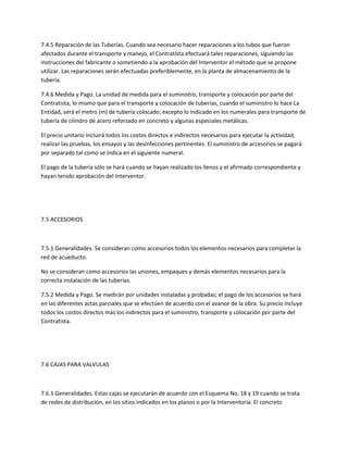 7.4.5 Reparación de las Tuberías. Cuando sea necesario hacer reparaciones a los tubos que fueron
afectados durante el transporte y manejo, el Contratista efectuará tales reparaciones, siguiendo las
instrucciones del fabricante o sometiendo a la aprobación del Interventor el método que se propone
utilizar. Las reparaciones serán efectuadas preferiblemente, en la planta de almacenamiento de la
tubería.

7.4.6 Medida y Pago. La unidad de medida para el suministro, transporte y colocación por parte del
Contratista, lo mismo que para el transporte y colocación de tuberías, cuando el suministro lo hace La
Entidad, será el metro (m) de tubería colocado; excepto lo indicado en los numerales para transporte de
tubería de cilindro de acero reforzado en concreto y algunas especiales metálicas.

El precio unitario incluirá todos los costos directos e indirectos necesarios para ejecutar la actividad,
realizar las pruebas, los ensayos y las desinfecciones pertinentes. El suministro de accesorios se pagará
por separado tal como se indica en el siguiente numeral.

El pago de la tubería sólo se hará cuando se hayan realizado los llenos y el afirmado correspondiente y
hayan tenido aprobación del Interventor.




7.5 ACCESORIOS



7.5.1 Generalidades. Se consideran como accesorios todos los elementos necesarios para completar la
red de acueducto.

No se consideran como accesorios las uniones, empaques y demás elementos necesarios para la
correcta instalación de las tuberías.

7.5.2 Medida y Pago. Se medirán por unidades instaladas y probadas; el pago de los accesorios se hará
en las diferentes actas parciales que se efectúen de acuerdo con el avance de la obra. Su precio incluye
todos los costos directos más los indirectos para el suministro, transporte y colocación por parte del
Contratista.




7.6 CAJAS PARA VALVULAS



7.6.1 Generalidades. Estas cajas se ejecutarán de acuerdo con el Esquema No. 18 y 19 cuando se trata
de redes de distribución, en los sitios indicados en los planos o por la Interventoría. El concreto
 