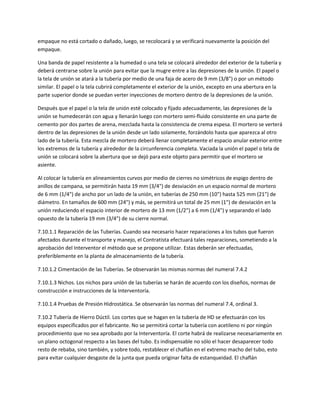 empaque no está cortado o dañado, luego, se recolocará y se verificará nuevamente la posición del
empaque.

Una banda de papel resistente a la humedad o una tela se colocará alrededor del exterior de la tubería y
deberá centrarse sobre la unión para evitar que la mugre entre a las depresiones de la unión. El papel o
la tela de unión se atará a la tubería por medio de una faja de acero de 9 mm (3/8") o por un método
similar. El papel o la tela cubrirá completamente el exterior de la unión, excepto en una abertura en la
parte superior donde se puedan verter inyecciones de mortero dentro de la depresiones de la unión.

Después que el papel o la tela de unión esté colocado y fijado adecuadamente, las depresiones de la
unión se humedecerán con agua y llenarán luego con mortero semi-fluido consistente en una parte de
cemento por dos partes de arena, mezclada hasta la consistencia de crema espesa. El mortero se verterá
dentro de las depresiones de la unión desde un lado solamente, forzándolo hasta que aparezca al otro
lado de la tubería. Esta mezcla de mortero deberá llenar completamente el espacio anular exterior entre
los extremos de la tubería y alrededor de la circunferencia completa. Vaciada la unión el papel o tela de
unión se colocará sobre la abertura que se dejó para este objeto para permitir que el mortero se
asiente.

Al colocar la tubería en alineamientos curvos por medio de cierres no simétricos de espigo dentro de
anillos de campana, se permitirán hasta 19 mm (3/4") de desviación en un espacio normal de mortero
de 6 mm (1/4") de ancho por un lado de la unión, en tuberías de 250 mm (10") hasta 525 mm (21") de
diámetro. En tamaños de 600 mm (24") y más, se permitirá un total de 25 mm (1") de desviación en la
unión reduciendo el espacio interior de mortero de 13 mm (1/2") a 6 mm (1/4") y separando el lado
opuesto de la tubería 19 mm (3/4") de su cierre normal.

7.10.1.1 Reparación de las Tuberías. Cuando sea necesario hacer reparaciones a los tubos que fueron
afectados durante el transporte y manejo, el Contratista efectuará tales reparaciones, sometiendo a la
aprobación del Interventor el método que se propone utilizar. Estas deberán ser efectuadas,
preferiblemente en la planta de almacenamiento de la tubería.

7.10.1.2 Cimentación de las Tuberías. Se observarán las mismas normas del numeral 7.4.2

7.10.1.3 Nichos. Los nichos para unión de las tuberías se harán de acuerdo con los diseños, normas de
construcción e instrucciones de la Interventoría.

7.10.1.4 Pruebas de Presión Hidrostática. Se observarán las normas del numeral 7.4, ordinal 3.

7.10.2 Tubería de Hierro Dúctil. Los cortes que se hagan en la tubería de HD se efectuarán con los
equipos especificados por el fabricante. No se permitirá cortar la tubería con acetileno ni por ningún
procedimiento que no sea aprobado por la Interventoría. El corte habrá de realizarse necesariamente en
un plano octogonal respecto a las bases del tubo. Es indispensable no sólo el hacer desaparecer todo
resto de rebaba, sino también, y sobre todo, restablecer el chaflán en el extremo macho del tubo, esto
para evitar cualquier desgaste de la junta que pueda originar falta de estanqueidad. El chaflán
 