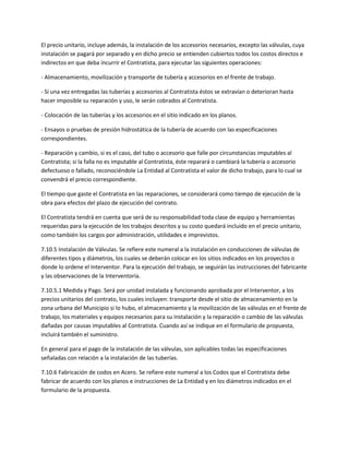 El precio unitario, incluye además, la instalación de los accesorios necesarios, excepto las válvulas, cuya
instalación se pagará por separado y en dicho precio se entienden cubiertos todos los costos directos e
indirectos en que deba incurrir el Contratista, para ejecutar las siguientes operaciones:

- Almacenamiento, movilización y transporte de tubería y accesorios en el frente de trabajo.

- Si una vez entregadas las tuberías y accesorios al Contratista éstos se extravían o deterioran hasta
hacer imposible su reparación y uso, le serán cobrados al Contratista.

- Colocación de las tuberías y los accesorios en el sitio indicado en los planos.

- Ensayos o pruebas de presión hidrostática de la tubería de acuerdo con las especificaciones
correspondientes.

- Reparación y cambio, si es el caso, del tubo o accesorio que falle por circunstancias imputables al
Contratista; si la falla no es imputable al Contratista, éste reparará o cambiará la tubería o accesorio
defectuoso o fallado, reconociéndole La Entidad al Contratista el valor de dicho trabajo, para lo cual se
convendrá el precio correspondiente.

El tiempo que gaste el Contratista en las reparaciones, se considerará como tiempo de ejecución de la
obra para efectos del plazo de ejecución del contrato.

El Contratista tendrá en cuenta que será de su responsabilidad toda clase de equipo y herramientas
requeridas para la ejecución de los trabajos descritos y su costo quedará incluido en el precio unitario,
como también los cargos por administración, utilidades e imprevistos.

7.10.5 Instalación de Válvulas. Se refiere este numeral a la instalación en conducciones de válvulas de
diferentes tipos y diámetros, los cuales se deberán colocar en los sitios indicados en los proyectos o
donde lo ordene el Interventor. Para la ejecución del trabajo, se seguirán las instrucciones del fabricante
y las observaciones de la Interventoría.

7.10.5.1 Medida y Pago. Será por unidad instalada y funcionando aprobada por el Interventor, a los
precios unitarios del contrato, los cuales incluyen: transporte desde el sitio de almacenamiento en la
zona urbana del Municipio si lo hubo, el almacenamiento y la movilización de las válvulas en el frente de
trabajo, los materiales y equipos necesarios para su instalación y la reparación o cambio de las válvulas
dañadas por causas imputables al Contratista. Cuando así se indique en el formulario de propuesta,
incluirá también el suministro.

En general para el pago de la instalación de las válvulas, son aplicables todas las especificaciones
señaladas con relación a la instalación de las tuberías.

7.10.6 Fabricación de codos en Acero. Se refiere este numeral a los Codos que el Contratista debe
fabricar de acuerdo con los planos e instrucciones de La Entidad y en los diámetros indicados en el
formulario de la propuesta.
 
