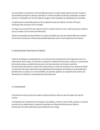 Las acometidas se conectarán al alcantarillado principal en la parte media superior de éste. Cuando el
alcantarillado principal sea del tipo separado y la red del inmueble sea del tipo combinado, se deberá
construir un aliviadero con el fin de separar las aguas. Dicho aliviadero será aprobado por La Entidad.

La tubería para la acometida podrá ser de los siguientes tipos de material: concreto, PVC, gres
vitrificado, fibra-cemento o hierro fundido.

En ningún caso se permitirá usar tuberías de barro, tuberías hechas a mano, tuberías porosas o tuberías
que no cumplan con las normas de fabricación.

Todas las acometidas de alcantarillado a las redes principales que sean de material diferente a tubería
de concreto se harán por medio de yees prefabricadas para evitar la rotura posterior de la tubería.




9. CANALIZACIONES PARA REDES DE ENERGIA.



Todas las actividades correspondientes a la construcción de canalizaciones de Energía tales como: las
excavaciones de las zanjas, el suministro, transporte e instalación de los ductos, tuberías, la construcción
de las obras anexas y complementarias para la correcta ejecución, terminación y perfecto
funcionamiento del sistema a criterio de la Interventoría, se harán de acuerdo con las normas de diseño
y construcción de redes subterráneas para distribución de energía de La Entidad, las recomendaciones
del fabricante, los planos, las normas ICONTEC, los decretos vigentes, los requisitos de las oficinas de
Planeación y las órdenes o recomendaciones del Interventor.




9.1 LOCALIZACION



El alineamiento de las ductos de energía no podrá localizarse sobre los ejes de ningún otro tipo de
servicio.

La localización de canalizaciones de energía en vías públicas, andenes, zonas verdes, puentes, se hará de
acuerdo con las disposiciones al respecto contenidas en el Manual de Normas para Diseño y
Construcción de redes subterráneas para distribución de energía.
 