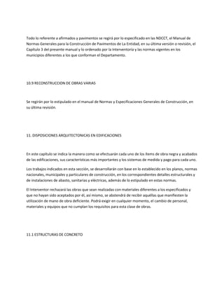 Todo lo referente a afirmados y pavimentos se regirá por lo especificado en las NDCCT, el Manual de
Normas Generales para la Construcción de Pavimentos de La Entidad, en su última versión o revisión, el
Capítulo 3 del presente manual y lo ordenado por la Interventoría y las normas vigentes en los
municipios diferentes a los que conforman el Departamento.




10.9 RECONSTRUCCION DE OBRAS VARIAS



Se regirán por lo estipulado en el manual de Normas y Especificaciones Generales de Construcción, en
su última revisión.




11. DISPOSICIONES ARQUITECTONICAS EN EDIFICACIONES



En este capítulo se indica la manera como se efectuarán cada uno de los ítems de obra negra y acabados
de las edificaciones, sus características más importantes y los sistemas de medida y pago para cada uno.

Los trabajos indicados en esta sección, se desarrollarán con base en lo establecido en los planos, normas
nacionales, municipales y particulares de construcción, en los correspondientes detalles estructurales y
de instalaciones de abasto, sanitarias y eléctricas, además de lo estipulado en estas normas.

El Interventor rechazará las obras que sean realizadas con materiales diferentes a los especificados y
que no hayan sido aceptados por él, así mismo, se abstendrá de recibir aquéllas que manifiesten la
utilización de mano de obra deficiente. Podrá exigir en cualquier momento, el cambio de personal,
materiales y equipos que no cumplan los requisitos para esta clase de obras.




11.1 ESTRUCTURAS DE CONCRETO
 