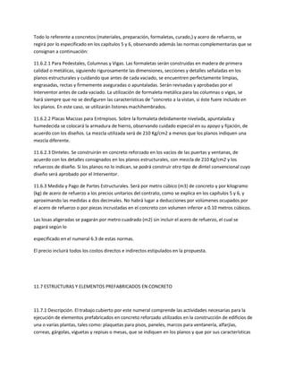 Todo lo referente a concretos (materiales, preparación, formaletas, curado,) y acero de refuerzo, se
regirá por lo especificado en los capítulos 5 y 6, observando además las normas complementarias que se
consignan a continuación:

11.6.2.1 Para Pedestales, Columnas y Vigas. Las formaletas serán construidas en madera de primera
calidad o metálicas, siguiendo rigurosamente las dimensiones, secciones y detalles señaladas en los
planos estructurales y cuidando que antes de cada vaciado, se encuentren perfectamente limpias,
engrasadas, rectas y firmemente aseguradas o apuntaladas. Serán revisadas y aprobadas por el
Interventor antes de cada vaciado. La utilización de formaleta metálica para las columnas o vigas, se
hará siempre que no se desfiguren las características de "concreto a la vistan, si éste fuere incluido en
los planos. En este caso, se utilizarán listones machihembrados.

11.6.2.2 Placas Macizas para Entrepisos. Sobre la formaleta debidamente nivelada, apuntalada y
humedecida se colocará la armadura de hierro, observando cuidado especial en su apoyo y fijación, de
acuerdo con los diseños. La mezcla utilizada será de 210 Kg/cm2 a menos que los planos indiquen una
mezcla diferente.

11.6.2.3 Dinteles. Se construirán en concreto reforzado en los vacíos de las puertas y ventanas, de
acuerdo con los detalles consignados en los planos estructurales, con mezcla de 210 Kg/cm2 y los
refuerzos de diseño. Si los planos no lo indican, se podrá construir otro tipo de dintel convencional cuyo
diseño será aprobado por el Interventor.

11.6.3 Medida y Pago de Partes Estructurales. Será por metro cúbico (m3) de concreto y por kilogramo
(kg) de acero de refuerzo a los precios unitarios del contrato, como se explica en los capítulos 5 y 6, y
aproximando las medidas a dos decimales. No habrá lugar a deducciones por volúmenes ocupados por
el acero de refuerzo o por piezas incrustadas en el concreto con volumen inferior a 0.10 metros cúbicos.

Las losas aligeradas se pagarán por metro cuadrado (m2) sin incluir el acero de refuerzo, el cual se
pagará según lo

especificado en el numeral 6.3 de estas normas.

El precio incluirá todos los costos directos e indirectos estipulados en la propuesta.




11.7 ESTRUCTURAS Y ELEMENTOS PREFABRICADOS EN CONCRETO



11.7.1 Descripción. El trabajo cubierto por este numeral comprende las actividades necesarias para la
ejecución de elementos prefabricados en concreto reforzado utilizados en la construcción de edificios de
una o varias plantas, tales como: plaquetas para pisos, paneles, marcos para ventanería, alfarjías,
correas, gárgolas, viguetas y repisas o mesas, que se indiquen en los planos y que por sus características
 