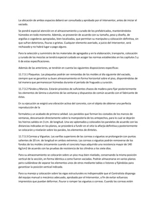 La ubicación de ambos espacios deberá ser consultada y aprobada por el Interventor, antes de iniciar el
vaciado.

Se pondrá especial atención en el almacenamiento y curado de los prefabricados, manteniéndolos
húmedos en todo momento. Además, se proveerán de acuerdo con su tamaño, peso y diseño, de
argollas o cogederas apropiadas, bien localizadas, que permitan su manipuleo y colocación definitiva, sin
que sufran deterioros, fisuras o grietas. Cualquier elemento averiado, a juicio del Interventor, será
rechazado y no habrá lugar a pago alguno.

Para la selección y suministro de los materiales de agregados y en la elaboración, transporte, colocación
y curado de las mezclas se tendrá especial cuidado en acoger las normas establecidas en los capítulos 5 y
6 de estas especificaciones.

Además de las anteriores, se tendrán en cuenta las siguientes disposiciones específicas:

11.7.3.1 Plaquetas. Las plaquetas podrán ser removidas de los moldes al día siguiente del vaciado,
siempre que se garantice su buen almacenamiento en forma horizontal sobre el piso, disponiéndolas de
tal manera que permanezcan húmedas durante el período de fraguado y curación.

11.7.3.2 Párales y Marcos. Estarán provistos de suficientes chazos de madera para fijar posteriormente
los elementos de lámina o aluminio de las ventanas y dispuestos de común acuerdo con el fabricante de
éstas.

En su ejecución se exigirá una vibración activa del concreto, con el objeto de obtener una perfecta
reproducción de la

formaleta y un acabado de primera calidad. Los paralelos que forman los costados de los marcos de
ventanas, descansarán directamente sobre la mampostería de los antepechos, para lo cual se dejarán
los hierros salidos en 3 cm. de longitud. Una vez aplomados y colocados los paralelos de acuerdo con las
distancias indicadas en los planos, se procederá a fundir en el sitio la alfarjía definitiva y posteriormente
se colocarán y nivelarán sobre los parales, los elementos de dinteles.

11.7.3.3 Correas y Viguetas. Las varillas superiores de las correas o viguetas se prolongarán con puntas
salientes de 20 cm. de longitud en ambos extremos. Las correas o viguetas podrán removerse de los
fondos de los moldes únicamente cuando el concreto haya adquirido una resistencia mayor de 140
Kg/cm2 de acuerdo con las pruebas de resistencia de los cilindros a los siete días.

Para su almacenamiento se colocarán sobre un piso muy bien nivelado, conservando la misma posición
vertical de la sección, en forma idéntica a como fueron vaciadas. Podrán almacenarse en varios planos
pero cuidándose de separar los elementos unos de otros mediante tablas o listones y fijándolas para
garantizar la posición vertical indicada.

Para su manejo y colocación sobre las vigas estructurales es indispensable que el Contratista disponga
del equipo manual o mecánico adecuado, aprobado por el Interventor, a fin de evitar esfuerzos
imprevistos que puedan deformar, fisurar o romper las viguetas o correas. Cuando las correas estén
 