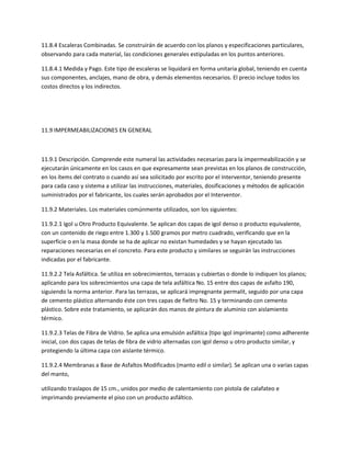11.8.4 Escaleras Combinadas. Se construirán de acuerdo con los planos y especificaciones particulares,
observando para cada material, las condiciones generales estipuladas en los puntos anteriores.

11.8.4.1 Medida y Pago. Este tipo de escaleras se liquidará en forma unitaria global, teniendo en cuenta
sus componentes, anclajes, mano de obra, y demás elementos necesarios. El precio incluye todos los
costos directos y los indirectos.




11.9 IMPERMEABILIZACIONES EN GENERAL



11.9.1 Descripción. Comprende este numeral las actividades necesarias para la impermeabilización y se
ejecutarán únicamente en los casos en que expresamente sean previstas en los planos de construcción,
en los ítems del contrato o cuando así sea solicitado por escrito por el Interventor, teniendo presente
para cada caso y sistema a utilizar las instrucciones, materiales, dosificaciones y métodos de aplicación
suministrados por el fabricante, los cuales serán aprobados por el Interventor.

11.9.2 Materiales. Los materiales comúnmente utilizados, son los siguientes:

11.9.2.1 Igol u Otro Producto Equivalente. Se aplican dos capas de igol denso o producto equivalente,
con un contenido de riego entre 1.300 y 1.500 gramos por metro cuadrado, verificando que en la
superficie o en la masa donde se ha de aplicar no existan humedades y se hayan ejecutado las
reparaciones necesarias en el concreto. Para este producto y similares se seguirán las instrucciones
indicadas por el fabricante.

11.9.2.2 Tela Asfáltica. Se utiliza en sobrecimientos, terrazas y cubiertas o donde lo indiquen los planos;
aplicando para los sobrecimientos una capa de tela asfáltica No. 15 entre dos capas de asfalto 190,
siguiendo la norma anterior. Para las terrazas, se aplicará impregnante permalit, seguido por una capa
de cemento plástico alternando éste con tres capas de fieltro No. 15 y terminando con cemento
plástico. Sobre este tratamiento, se aplicarán dos manos de pintura de aluminio con aislamiento
térmico.

11.9.2.3 Telas de Fibra de Vidrio. Se aplica una emulsión asfáltica (tipo igol imprímante) como adherente
inicial, con dos capas de telas de fibra de vidrio alternadas con igol denso u otro producto similar, y
protegiendo la última capa con aislante térmico.

11.9.2.4 Membranas a Base de Asfaltos Modificados (manto edil o similar). Se aplican una o varias capas
del manto,

utilizando traslapos de 15 cm., unidos por medio de calentamiento con pistola de calafateo e
imprimando previamente el piso con un producto asfáltico.
 