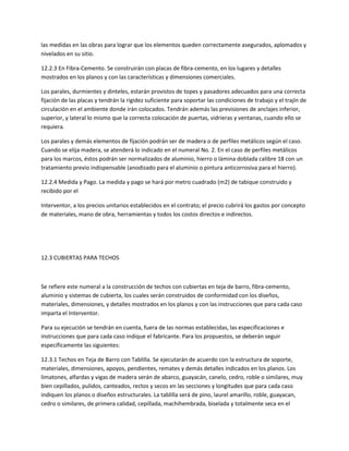 las medidas en las obras para lograr que los elementos queden correctamente asegurados, aplomados y
nivelados en su sitio.

12.2.3 En Fibra-Cemento. Se construirán con placas de fibra-cemento, en los lugares y detalles
mostrados en los planos y con las características y dimensiones comerciales.

Los parales, durmientes y dinteles, estarán provistos de topes y pasadores adecuados para una correcta
fijación de las placas y tendrán la rigidez suficiente para soportar las condiciones de trabajo y el trajín de
circulación en el ambiente donde irán colocados. Tendrán además las previsiones de anclajes inferior,
superior, y lateral lo mismo que la correcta colocación de puertas, vidrieras y ventanas, cuando ello se
requiera.

Los parales y demás elementos de fijación podrán ser de madera o de perfiles metálicos según el caso.
Cuando se elija madera, se atenderá lo indicado en el numeral No. 2. En el caso de perfiles metálicos
para los marcos, éstos podrán ser normalizados de aluminio, hierro o lámina doblada calibre 18 con un
tratamiento previo indispensable (anodizado para el aluminio o pintura anticorrosiva para el hierro).

12.2.4 Medida y Pago. La medida y pago se hará por metro cuadrado (m2) de tabique construido y
recibido por el

Interventor, a los precios unitarios establecidos en el contrato; el precio cubrirá los gastos por concepto
de materiales, mano de obra, herramientas y todos los costos directos e indirectos.




12.3 CUBIERTAS PARA TECHOS



Se refiere este numeral a la construcción de techos con cubiertas en teja de barro, fibra-cemento,
aluminio y sistemas de cubierta, los cuales serán construidos de conformidad con los diseños,
materiales, dimensiones, y detalles mostrados en los planos y con las instrucciones que para cada caso
imparta el Interventor.

Para su ejecución se tendrán en cuenta, fuera de las normas establecidas, las especificaciones e
instrucciones que para cada caso indique el fabricante. Para los propuestos, se deberán seguir
específicamente las siguientes:

12.3.1 Techos en Teja de Barro con Tablilla. Se ejecutarán de acuerdo con la estructura de soporte,
materiales, dimensiones, apoyos, pendientes, remates y demás detalles indicados en los planos. Los
limatones, alfardas y vigas de madera serán de abarco, guayacán, canelo, cedro, roble o similares, muy
bien cepillados, pulidos, canteados, rectos y secos en las secciones y longitudes que para cada caso
indiquen los planos o diseños estructurales. La tablilla será de pino, laurel amarillo, roble, guayacan,
cedro o similares, de primera calidad, cepillada, machihembrada, biselada y totalmente seca en el
 