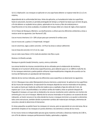 12.5.1.3 Aplicación. Los revoques se aplicarán en una capa hasta obtener un espesor total de 1,5 a 2 cm.
máximo,

dependiendo de la uniformidad del área. Antes de aplicarlos, se humedecerán todas las superficies
hasta la saturación, durante un período prolongado de tiempo y se fijarán las bases que servirán de guía,
a fin de obtener un acabado terso y plano, aplomado en los muros y libre de ondulaciones o
imperfecciones en las áreas acabadas; el acabado del revoque debe ser a base de regla y llana especial.

12.5.2 Clases de Revoque y Mortero. Las dosificaciones a utilizar para los diferentes ambientes y áreas a
revocar serán las siguientes: (ver Numeral 5.20)

Liso en muros interiores 1:6 + 10% cal por peso por cemento En ambas caras

Liso en muros ext. y patios 1:3 Impermeab. intregral

Liso en columnas, vigas y sobre concreto. 1:6 Picar las áreas o colocar adherente

Liso en losas de concreto 1:4 1:5 en 2a. capa

Liso en cielo-rasos falsos 1:4 En malla de alambre más fibra o yute

Rústicos 1:6 Diseño variado.

Revoque en granito lavado Cemento, cuarzo, arena y colorante

Las arenas tendrán las mismas características de las utilizadas para la elaboración de morteros,
indicados en el numeral 5.20 de estas especificaciones, pero deberán pasar en un 100% la malla No 16.
En los revoques exteriores y patios podrán utilizarse impermeabilizantes integrales de acuerdo con las
normas del fabricante y la aprobación del Interventor.

Además de las normas indicadas, para los diferentes casos específicos se observarán las siguientes:

12.5.2.1 Revoques Lisos sobre Mampostería (muros interiores y exteriores). Se aplicará en las superficies
de los muros de mampostería. Se ejecutarán los revoques dejando las ranuras mostradas en los planos,
las cuales se harán por medio de varillas de madera seca y cepillada o fajas de vidrio de 5 mm. de
espesor por 1.5 cm. de profundidad; si se utilizan varillas de madera, éstas se quitarán después de
fraguado el revoque y sin que este se desborde y las ranuras resultantes serán cubiertas con mortero de
cemento gris a ras con el revoque. Además de las ranuras mostradas en los planos o en ausencia de esta
indicación, se harán ranuras en los sitios donde los muros o revoques terminen y se ajusten a elementos
tales como estructuras, también donde se presenten cambios del material por enchapes, elementos de
concreto o donde lo determine el Interventor.

En áreas pequeñas se podrán hacer los revoques sin ranuras, pero se ejecutarán en una sola tarea. No se
permitirán empates en los revoques en puntos distintos a los extremos o aristas de los muros.

En los muros rectos es indispensable ejecutar guías maestras verticales a distancias máximas de 2.00 m,
con el fin de obtener revoques perfectamente hilados, aplomados y reglados.
 