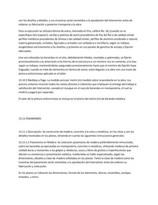 con los diseños y detalles, y sus muestras serán sometidas a la aprobación del Interventor antes de
ordenar su fabricación y posterior transporte a la obra.

Para su ejecución se utilizará lámina de acero, laminada en frío, calibre No. 18, (cuando no se
especifique otro espesor), varillas y platinas de acero procedentes de Paz del Río o de calidad similar
perfiles metálicos procedentes de Simesa o de calidad similar, perfiles de aluminio anodizado o natural,
tubería galvanizada, cortados, figurados y armados con soldadura o tornillería, según se indique,
acogiéndose estrictamente a los diseños, y provistos en sus parales de ganchos de anclaje y fijación
adecuados.

Una vez colocadas las barandas en el sitio, debidamente hiladas, niveladas y aplomadas, se fijarán
provisionalmente y se amarrarán a los hierros de la estructura o un mortero rico en cemento, a la losa
según se indique, manteniéndolas aseguradas provisionalmente hasta que el mortero de fijación haya
fraguado; cuando se trate de elementos en lámina de acero, estos llegarán a la obra con una mano de
pintura anticorrosiva aplicada en el taller.

13.10.2 Medidas y Pago. La medida será por metro (m) medido sobre la pendiente en la obra. Los
precios unitarios incluirán todos los costos directos e indirectos que impliquen la entrega del trabajo a
satisfacción del Interventor, excepto el revoque en el caso de barandas en mampostería, el cual se
medirá y pagará por separado.

El valor de la pintura anticorrosiva se incluye en el precio del metro (m) de baranda metálica.




13.11 PASAMANOS.



13.11.1 Descripción. Se construirán de madera, concreto a la vista o metálicos, en los sitios y con los
detalles mostrados en los planos, teniendo en cuenta las siguientes instrucciones generales:

13.11.1.1 Pasamanos en Madera. Se colocarán pasamanos de madera preferiblemente inmunizada,
sobre las barandas ya ejecutadas en mampostería, concreto o metálicas, utilizando maderas de primera
calidad duras y resistentes a los golpes y ralladuras, secas y libres de grietas o imperfecciones que
afecten su resistencia o presentación estética, molduradas en taller especializado, según las
dimensiones, detalles y clase de madera señalados en los planos. Tanto la clase de madera como las
muestras del pasamanos serán sometidas a la aprobación del Interventor antes de ordenar su
fabricación y colocación.

En los planos se indicarán las dimensiones, formas de los elementos, alturas, ensambles, anclajes,
empates, u otros.
 