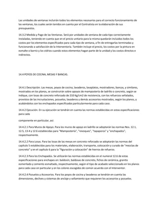 Las unidades de ventanas incluirán todos los elementos necesarios para el correcto funcionamiento de
las ventanas, los cuales serán tenidos en cuenta por el Contratista en la elaboración de sus
presupuestos.

14.3.2 Medida y Pago de las Ventanas. Será por unidades de ventana de cada tipo correctamente
instaladas, teniendo en cuenta que en el precio unitario para la misma quedarán incluidos todos los
costos por los elementos especificados para cada tipo de ventana, a fin de entregarlas terminadas y
funcionando a satisfacción de la Interventoría. También incluye el precio, los costos por la pintura en
esmalte o barniz y los vidrios cuando estos elementos hagan parte de la unidad y los costos directos e
indirectos.




14.4 POYOS DE COCINA, MESAS Y BANCAS.



14.4.1 Descripción. Las mesas, poyos de cocina, lavaderos, lavaplatos, mostradores, bancas, y similares,
mostrados en los planos, se construirán sobre apoyos de mampostería de ladrillo o concreto, según se
indique, con losas de concreto reforzado de 210 Kg/cm2 de resistencia, con los refuerzos señalados,
provistos de las incrustaciones, pozuelos, lavaderos y demás accesorios mostrados, según los planos, y
acabándolos con los enchapados especificados particularmente para cada caso.

14.4.2 Ejecución. En su ejecución se tendrán en cuenta las normas establecidas en estas especificaciones
para cada

componente en particular, así:

14.4.2.1 Para Muros de Apoyo. Para los muros de apoyo en ladrillo se adoptarán las normas Nos. 12.1,
12.5, 13.4 y 12.6 establecidas para "Mampostería", "revoques", "tapaporos" y "enchapados",
respectivamente.

14.4.2.2 Para Losas. Para las losas de las mesas en concreto reforzado se adoptarán las normas del
capítulo 5 establecidas para los materiales, elaboración, transporte, colocación y curado de "mezclas de
concreto" y en el capítulo 6 para la "figuración y colocación" de hierros de refuerzo.

14.4.2.3 Para los Enchapados. Se utilizarán las normas establecidas en el numeral 12.6 de estas
especificaciones para enchapes en: baldosín, baldosas de concreto, fichos de cerámica, granito
esmerilado y cemento esmaltado, respectivamente, según el tipo de acabado seleccionado en los planos
para cada caso en particular y en los colores escogidos de común acuerdo con el Interventor.

14.4.2.4 Pozuelos y Accesorios. Para los poyos de cocina y lavaderos se tendrán en cuenta las
dimensiones, declives y sistemas de anclaje y sellamiento que requieren los accesorios y pozuelos.
 