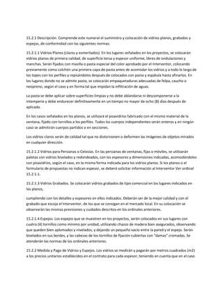 15.2.1 Descripción. Comprende este numeral el suministro y colocación de vidrios planos, grabados y
espejos, de conformidad con las siguientes normas:

15.2.1.1 Vidrios Planos (claros y esmerilados). En los lugares señalados en los proyectos, se colocarán
vidrios planos de primera calidad, de superficie tersa y espesor uniforme, libres de ondulaciones y
manchas. Serán fijados con masilla o pasta especial del color aprobado por el Interventor, colocando
previamente como colchón una primera capa de pasta antes de acomodar los vidrios y a todo lo largo de
los topes con los perfiles y repisándolos después de colocados con pasta y espátula hasta afinarlos. En
los lugares donde no se admite pasta, se colocarán empaquetaduras adecuadas de felpa, caucho o
neopreno, según el caso y en forma tal que impidan la infiltración de aguas.

La pasta se debe aplicar sobre superficies limpias y no debe ablandarse ni descomponerse a la
intemperie y debe endurecer definitivamente en un tiempo no mayor de ocho (8) días después de
aplicada.

En los casos señalados en los planos, se utilizará el pisavidrios fabricado con el mismo material de la
ventana, fijado con tornillos a los perfiles. Todos los cuerpos independientes serán enteros y en ningún
caso se admitirán cuerpos partidos o en secciones.

Los vidrios claros serán de calidad tal que no distorsionen o deformen las imágenes de objetos mirados
en cualquier dirección.

15.2.1.2 Vidrios para Persianas o Celosías. En las persianas de ventanas, fijas o móviles, se utilizarán
paletas con vidrios biselados y redondeados, con los espesores y dimensiones indicadas, acomodándolos
con pisavidrios, según el caso, en la misma forma indicada para los vidrios planos. Si los planos o el
formulario de propuestas no indican espesor, se deberá solicitar información al Interventor Ver ordinal
15.2.1.1.

15.2.1.3 Vidrios Grabados. Se colocarán vidrios grabados de tipo comercial en los lugares indicados en
los planos,

cumpliendo con los detalles y espesores en ellos indicados. Deberán ser de la mejor calidad y con el
grabado que escoja el Interventor, de los que se consigan en el mercado local. En su colocación se
observarán las mismas previsiones y cuidados descritos en los ordinales anteriores.

15.2.1.4 Espejos. Los espejos que se muestren en los proyectos, serán colocados en sus lugares con
cuatro (4) tornillos como mínimo por unidad, utilizando chazos de madera bien asegurados, observando
que queden bien aplomados y nivelados, y dejando un pequeño vacío entre la pared y el espejo. Serán
biselados en sus bordes, y las cabezas de los tornillos de fijación cubiertas con "damas" cromadas. Se
atenderán las normas de los ordinales anteriores.

15.2.2 Medida y Pago de Vidrios y Espejos. Los vidrios se medirán y pagarán por metros cuadrados (m2)
a los precios unitarios establecidos en el contrato para cada espesor, teniendo en cuenta que en el caso
 