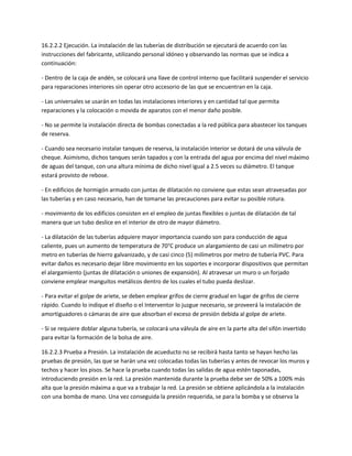 16.2.2.2 Ejecución. La instalación de las tuberías de distribución se ejecutará de acuerdo con las
instrucciones del fabricante, utilizando personal idóneo y observando las normas que se indica a
continuación:

- Dentro de la caja de andén, se colocará una llave de control interno que facilitará suspender el servicio
para reparaciones interiores sin operar otro accesorio de las que se encuentran en la caja.

- Las universales se usarán en todas las instalaciones interiores y en cantidad tal que permita
reparaciones y la colocación o movida de aparatos con el menor daño posible.

- No se permite la instalación directa de bombas conectadas a la red pública para abastecer los tanques
de reserva.

- Cuando sea necesario instalar tanques de reserva, la instalación interior se dotará de una válvula de
cheque. Asimismo, dichos tanques serán tapados y con la entrada del agua por encima del nivel máximo
de aguas del tanque, con una altura mínima de dicho nivel igual a 2.5 veces su diámetro. El tanque
estará provisto de rebose.

- En edificios de hormigón armado con juntas de dilatación no conviene que estas sean atravesadas por
las tuberías y en caso necesario, han de tomarse las precauciones para evitar su posible rotura.

- movimiento de los edificios consisten en el empleo de juntas flexibles o juntas de dilatación de tal
manera que un tubo deslice en el interior de otro de mayor diámetro.

- La dilatación de las tuberías adquiere mayor importancia cuando son para conducción de agua
caliente, pues un aumento de temperatura de 70°C produce un alargamiento de casi un milímetro por
metro en tuberías de hierro galvanizado, y de casi cinco (5) milímetros por metro de tubería PVC. Para
evitar daños es necesario dejar libre movimiento en los soportes e incorporar dispositivos que permitan
el alargamiento (juntas de dilatación o uniones de expansión). Al atravesar un muro o un forjado
conviene emplear manguitos metálicos dentro de los cuales el tubo pueda deslizar.

- Para evitar el golpe de ariete, se deben emplear grifos de cierre gradual en lugar de grifos de cierre
rápido. Cuando lo indique el diseño o el Interventor lo juzgue necesario, se proveerá la instalación de
amortiguadores o cámaras de aire que absorban el exceso de presión debida al golpe de ariete.

- Si se requiere doblar alguna tubería, se colocará una válvula de aire en la parte alta del sifón invertido
para evitar la formación de la bolsa de aire.

16.2.2.3 Prueba a Presión. La instalación de acueducto no se recibirá hasta tanto se hayan hecho las
pruebas de presión, las que se harán una vez colocadas todas las tuberías y antes de revocar los muros y
techos y hacer los pisos. Se hace la prueba cuando todas las salidas de agua estén taponadas,
introduciendo presión en la red. La presión mantenida durante la prueba debe ser de 50% a 100% más
alta que la presión máxima a que va a trabajar la red. La presión se obtiene aplicándola a la instalación
con una bomba de mano. Una vez conseguida la presión requerida, se para la bomba y se observa la
 