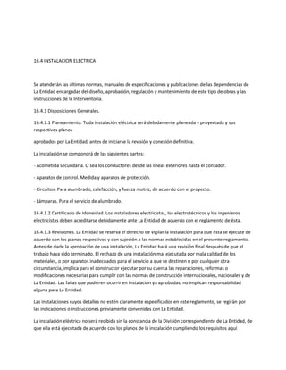 16.4 INSTALACION ELECTRICA



Se atenderán las últimas normas, manuales de especificaciones y publicaciones de las dependencias de
La Entidad encargadas del diseño, aprobación, regulación y mantenimiento de este tipo de obras y las
instrucciones de la Interventoría.

16.4.1 Disposiciones Generales.

16.4.1.1 Planeamiento. Toda instalación eléctrica será debidamente planeada y proyectada y sus
respectivos planos

aprobados por La Entidad, antes de iniciarse la revisión y conexión definitiva.

La instalación se compondrá de las siguientes partes:

- Acometida secundaria. O sea los conductores desde las líneas exteriores hasta el contador.

- Aparatos de control. Medida y aparatos de protección.

- Circuitos. Para alumbrado, calefacción, y fuerza motriz, de acuerdo con el proyecto.

- Lámparas. Para el servicio de alumbrado.

16.4.1.2 Certificado de Idoneidad. Los instaladores electricistas, los electrotécnicos y los ingenieros
electricistas deben acreditarse debidamente ante La Entidad de acuerdo con el reglamento de ésta.

16.4.1.3 Revisiones. La Entidad se reserva el derecho de vigilar la instalación para que ésta se ejecute de
acuerdo con los planos respectivos y con sujeción a las normas establecidas en el presente reglamento.
Antes de darle la aprobación de una instalación, La Entidad hará una revisión final después de que el
trabajo haya sido terminado. El rechazo de una instalación mal ejecutada por mala calidad de los
materiales, o por aparatos inadecuados para el servicio a que se destinen o por cualquier otra
circunstancia, implica para el constructor ejecutar por su cuenta las reparaciones, reformas o
modificaciones necesarias para cumplir con las normas de construcción internacionales, nacionales y de
La Entidad. Las fallas que pudieren ocurrir en instalación ya aprobadas, no implican responsabilidad
alguna para La Entidad.

Las instalaciones cuyos detalles no estén claramente especificados en este reglamento, se regirán por
las indicaciones o instrucciones previamente convenidas con La Entidad.

La instalación eléctrica no será recibida sin la constancia de la División correspondiente de La Entidad, de
que ella está ejecutada de acuerdo con los planos de la instalación cumpliendo los requisitos aquí
 