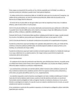 Estas cargas se computarán de acuerdo con los criterios aceptados por La Entidad. Las salidas no
necesitan protección individual y pueden tener interruptores bipolares.

- El calibre mínimo de los conductores debe ser 14 AWG de cobre para los circuitos de 15 amperios. Los
calibres de los conductores, así como los sistemas de protección, deben estar de acuerdo con las
Normas de el Código Eléctrico Nacional.

- El neutro de los circuitos debe ser de igual calibre que el de las respectivas lineas vivas. En tableros
bifilares, cada circuito tcndrá un nculro propio.

16.4.5.2 Circuito de Calefacción. Los circuitos destinados exclusivamente para calefacción a 120 voltios
no pueden tener más de 2.000 watios como máximo; si la carga es mayor de 2.000 watios el circuito
debe ser trifilar o trifásico a 120/240 o 120/208 voltios.

Conexión del Circuito. El Contratista debe equilibrar cuidadosamente todas las cargas, cuando conecte
los circuitos a los tableros, procurando que el desequilibrio de fases no sea superior al 10 %.

16.4.5.3 Circuito de Potencia. Se utilizarán conductores de acuerdo con lo especificado en los planos.

Cuando los conductores vayan por bandejas irán sujetados adecuadamente a ellas, por medio de hilo
sintético o cinturones plásticos prefabricados. Se tendrá especial cuidado en colocar primero, en la
bandeja, los conductores de mayor calibre.

Cuando los conductores vayan por tubería conduit se tendrá especial cuidado en su halado de modo que
no se vaya a deteriorar en su cubierta exterior. Por ningún motivo se permitirá el empalme de
conductores dentro de la tubería.

16.4.6 Canalizaciones.

- En cualquiera de los tipos de canalización aquí descritos, para distribuciones internas, no puede usarse
un voltaje entre líneas o entre líneas y tierra superior a 500 voltios. Los circuitos de voltajes y sistemas
diferentes deben instalarse en conductos independientes.

- Las canalizaciones construidas con alambre abierto, deben montarse sobre aisladores o prensas de
loza; la distancia máxima entre aisladores será de 1.50 m los espacios mínimos entre conductores y
entre éstos y las partes del edificio serán 3 y 1 cm., respectivamente.

- Los alambres expuestos a avería mecánica se protegerán con tubo o moldura metálica por lo menos
hasta dos (2) metros dealtura sobre el piso, cuando se trate de alambres verticales, en caso de ser
horizontales estarán protegidos en toda su longitud. Cuando un conductor atraviesa un muro, piso o
división, se protegerá con tubería. En caso de cruces con tubería o alambres de otro circuito, se usarán
aisladores de material no conductor.

Si los conductores o parte de ellos quedaren expuestos a la intemperie es obligación utilizar materiales
especiales para resistirla.
 