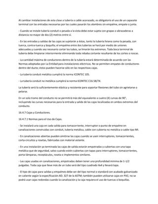 Al cambiar instalaciones de esta clase a tubería o cable acorazado, es obligatorio el uso de un capacete
terminal con las entradas necesarias por las cuales pasarán los alambres sin empalme, empate o junta.

- Cuando se instale tubería conduit o pesada a la vista debe estar sujeta con grapas o abrazaderas a
distancia no mayor de dos (2) metros entre sí.

- En las entradas y salidas de las cajas se sujetarán a éstas, tanto la tubería liviana como la pesada, con
tuerca, contra-tuerca y boquilla; el empalme entre dos tuberías se hará por medio de uniones
adecuadas y cuando sea necesario cortar los tubos, se limarán los extremos. Toda boca terminal de
tubería debe limpiarse interiormente eliminando toda rebaba cortante resultante de los cortes o roscas.

- La cantidad máxima de conductores dentro de la tubería estará determinada de acuerdo con las
Normas adoptadas por La Entidad para instalaciones eléctricas. No se permiten empates de conductores
dentro del ducto; éstos pueden hacerse sólo en las respectivas cajas.

- La tubería conduit metálica cumplirá la norma ICONTEC 105.

- La tubería conduit no metálica cumplirá la norma ICONTEC C16.58/74.

La tubería será lo suficientemente elástica y resistente para soportar flexiones del tubo sin agrietarse o
pelarse.

En un solo tramo del conducto no se permitirá más del equivalente a cuatro (4) curvas de 90°,
incluyendo las curvas necesarias para la entrada y salida de las cajas localizadas en ambos extremos del
conducto.

16.4.7 Cajas y Conductores.

16.4.7.1 Normas para el Uso de Cajas.

- Se instalará una caja en cada salida para tomacorriente, interruptor o punto de empalme en
canalizaciones construidas con conduit, tubería metálica, cable con cubierta no metálica o cable tipo MI.

- En canalizaciones abiertas pueden omitirse las cajas cuando se usen interruptores, tomacorrientes,
corta-circuitos y rosetas, fabricadas con material aislante.

- En una instalación ya terminada las cajas de salida estarán empotradas y cubiertas con una tapa
metálica que de seguridad, salvo cuando estén cubiertas con tapas para interruptores, tomacorrientes,
porta-lámparas, receptáculos, roseta o implementos similares.

- Las cajas usadas en canalizaciones, empotradas deben tener una profundidad mínima de 1-1/2
pulgadas. Toda caja que lleve más de un tubo será del tipo cuadrado 4x4 y llevará tapa.

- El tipo de cajas para salidas y empalmes debe ser del tipo normal o standard con acabado galvanizado
en caliente según la especificación AO. 327 de la ASTM; también pueden utilizarse cajas en PVC; no se
podrá usar cajas redondas cuando la canalización y la caja requiera el uso de tuercas o boquillas.
 