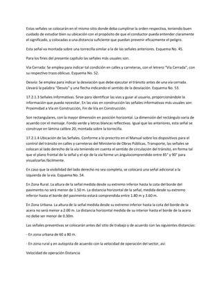 Estas señales se colocarán en el mismo sitio donde deba cumplirse la orden respectiva, teniendo buen
cuidado de estudiar bien su ubicación con el propósito de que el conductor pueda entender claramente
el significado, y colocadas a una distancia suficiente que puedan prevenir eficazmente el peligro.

Esta señal va montada sobre una torrecilla similar a la de las señales anteriores. Esquema No. 45.

Para los fines del presente capítulo las señales más usuales son:

Vía Cerrada: Se emplea para indicar tal condición en calles y carreteras, con el letrero "Vía Cerrada", con
su respectivo trazo oblicuo. Esquema No. 52.

Desvío: Se emplea para indicar la desviación que debe ejecutar el tránsito antes de una vía cerrada.
Llevará la palabra "Desvío" y una flecha indicando el sentido de la desviación. Esquema No. 53.

17.2.1.3 Señales Informativas. Sirve para identificar las vías y guiar al usuario, proporcionándole la
información que pueda necesitar. En las vías en construcción las señales informativas más usuales son:
Proximidad a Vía en Construcción, Fin de Vía en Construcción.

Son rectangulares, con la mayor dimensión en posición horizontal. La dimensión del rectángulo varia de
acuerdo con el mensaje. Fondo verde y letras blancas reflectivas. Igual que las anteriores, esta señal se
construye en lámina calibre 20, montada sobre la torrecilla.

17.2.1.4 Ubicación de las Señales. Conforme a lo prescrito en el Manual sobre los dispositivos para el
control del tránsito en calles y carreteras del Ministerio de Obras Públicas, Transporte, las señales se
colocan al lado derecho de la vía teniendo en cuenta el sentido de circulación del tránsito, en forma tal
que el plano frontal de la señal y el eje de la vía forme un ángulocomprendido entre 85° y 90° para
visualizarlas fácilmente.

En caso que la visibilidad del lado derecho no sea completa, se colocará una señal adicional a la
izquierda de la vía. Esquema No. 54.

En Zona Rural. La altura de la señal medida desde su extremo inferior hasta la cota del borde del
pavimento no será menor de 1.50 m. La distancia horizontal de la señal, medida desde su extremo
inferior hasta el borde del pavimento estará comprendida entre 1.80 m y 3.60 m.

En Zona Urbana. La altura de la señal medida desde su extremo inferior hasta la cota del borde de la
acera no será menor a 2.00 m. La distancia horizontal medida de su interior hasta el borde de la acera
no debe ser menor de 0.30m.

Las señales preventivas se colocarán antes del sitio de trabajo y de acuerdo con las siguientes distancias:

- En zona urbana de 60 a 80 m.

- En zona rural y en autopista de acuerdo con la velocidad de operación del sector, así:

Velocidad de operación Distancia
 