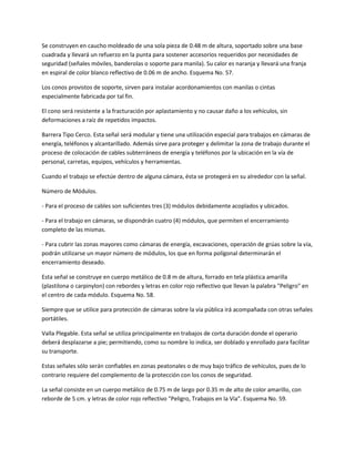 Se construyen en caucho moldeado de una sola pieza de 0.48 m de altura, soportado sobre una base
cuadrada y llevará un refuerzo en la punta para sostener accesorios requeridos por necesidades de
seguridad (señales móviles, banderolas o soporte para manila). Su calor es naranja y llevará una franja
en espiral de color blanco reflectivo de 0.06 m de ancho. Esquema No. 57.

Los conos provistos de soporte, sirven para instalar acordonamientos con manilas o cintas
especialmente fabricada por tal fin.

El cono será resistente a la fracturación por aplastamiento y no causar daño a los vehículos, sin
deformaciones a raíz de repetidos impactos.

Barrera Tipo Cerco. Esta señal será modular y tiene una utilización especial para trabajos en cámaras de
energía, teléfonos y alcantarillado. Además sirve para proteger y delimitar la zona de trabajo durante el
proceso de colocación de cables subterráneos de energía y teléfonos por la ubicación en la vía de
personal, carretas, equipos, vehículos y herramientas.

Cuando el trabajo se efectúe dentro de alguna cámara, ésta se protegerá en su alrededor con la señal.

Número de Módulos.

- Para el proceso de cables son suficientes tres (3) módulos debidamente acoplados y ubicados.

- Para el trabajo en cámaras, se dispondrán cuatro (4) módulos, que permiten el encerramiento
completo de las mismas.

- Para cubrir las zonas mayores como cámaras de energía, excavaciones, operación de grúas sobre la vía,
podrán utilizarse un mayor número de módulos, los que en forma polígonal determinarán el
encerramiento deseado.

Esta señal se construye en cuerpo metálico de 0.8 m de altura, forrado en tela plástica amarilla
(plastilona o carpinylon) con rebordes y letras en color rojo reflectivo que llevan la palabra "Peligro" en
el centro de cada módulo. Esquema No. 58.

Siempre que se utilice para protección de cámaras sobre la vía pública irá acompañada con otras señales
portátiles.

Valla Plegable. Esta señal se utiliza principalmente en trabajos de corta duración donde el operario
deberá desplazarse a pie; permitiendo, como su nombre lo indica, ser doblado y enrollado para facilitar
su transporte.

Estas señales sólo serán confiables en zonas peatonales o de muy bajo tráfico de vehículos, pues de lo
contrario requiere del complemento de la protección con los conos de seguridad.

La señal consiste en un cuerpo metálico de 0.75 m de largo por 0.35 m de alto de color amarillo, con
reborde de 5 cm. y letras de color rojo reflectivo "Peligro, Trabajos en la Vía". Esquema No. 59.
 