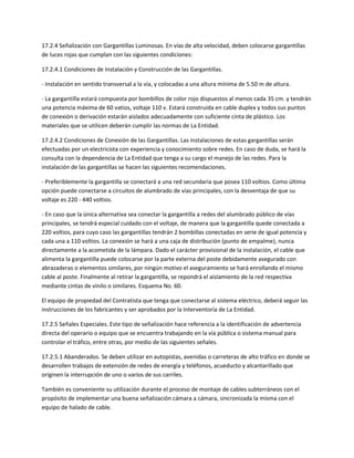 17.2.4 Señalización con Gargantillas Luminosas. En vías de alta velocidad, deben colocarse gargantillas
de luces rojas que cumplan con las siguientes condiciones:

17.2.4.1 Condiciones de Instalación y Construcción de las Gargantillas.

- Instalación en sentido transversal a la vía, y colocadas a una altura mínima de 5.50 m de altura.

- La gargantilla estará compuesta por bombillos de color rojo dispuestos al menos cada 35 cm. y tendrán
una potencia máxima de 60 vatios, voltaje 110 v. Estará construida en cable duplex y todos sus puntos
de conexión o derivación estarán aislados adecuadamente con suficiente cinta de plástico. Los
materiales que se utilicen deberán cumplir las normas de La Entidad.

17.2.4.2 Condiciones de Conexión de las Gargantillas. Las instalaciones de estas gargantillas serán
efectuadas por un electricista con experiencia y conocimiento sobre redes. En caso de duda, se hará la
consulta con la dependencia de La Entidad que tenga a su cargo el manejo de las redes. Para la
instalación de las gargantillas se hacen las siguientes recomendaciones.

- Preferiblemente la gargantilla se conectará a una red secundaria que posea 110 voltios. Como última
opción puede conectarse a circuitos de alumbrado de vías principales, con la desventaja de que su
voltaje es 220 - 440 voltios.

- En caso que la única alternativa sea conectar la gargantilla a redes del alumbrado público de vías
principales, se tendrá especial cuidado con el voltaje, de manera que la gargantilla quede conectada a
220 voltios, para cuyo caso las gargantillas tendrán 2 bombillas conectadas en serie de igual potencia y
cada una a 110 voltios. La conexión se hará a una caja de distribución (punto de empalme), nunca
directamente a la acometida de la lámpara. Dado el carácter provisional de la instalación, el cable que
alimenta la gargantilla puede colocarse por la parte externa del poste debidamente asegurado con
abrazaderas o elementos similares, por ningún motivo el aseguramiento se hará enrollando el mismo
cable al poste. Finalmente al retirar la gargantilla, se repondrá el aislamiento de la red respectiva
mediante cintas de vinilo o similares. Esquema No. 60.

El equipo de propiedad del Contratista que tenga que conectarse al sistema eléctrico, deberá seguir las
instrucciones de los fabricantes y ser aprobados por la Interventoría de La Entidad.

17.2.5 Señales Especiales. Este tipo de señalización hace referencia a la identificación de advertencia
directa del operario o equipo que se encuentra trabajando en la vía pública o sistema manual para
controlar el tráfico, entre otras, por medio de las siguientes señales.

17.2.5.1 Abanderados. Se deben utilizar en autopistas, avenidas o carreteras de alto tráfico en donde se
desarrollen trabajos de extensión de redes de energía y teléfonos, acueducto y alcantarillado que
originen la interrupción de uno o varios de sus carriles.

También es conveniente su utilización durante el proceso de montaje de cables subterráneos con el
propósito de implementar una buena señalización cámara a cámara, sincronizada la misma con el
equipo de halado de cable.
 