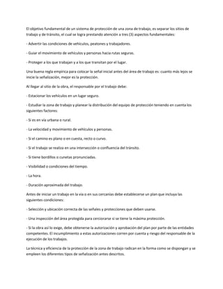 El objetivo fundamental de un sistema de protección de una zona de trabajo, es separar los sitios de
trabajo y de tránsito, el cual se logra prestando atención a tres (3) aspectos fundamentales:

- Advertir las condiciones de vehículos, peatones y trabajadores.

- Guiar el movimiento de vehículos y personas hacia rutas seguras.

- Proteger a los que trabajan y a los que transitan por el lugar.

Una buena regla empírica para colocar la señal inicial antes del área de trabajo es: cuanto más lejos se
inicie la señalización, mejor es la protección.

Al llegar al sitio de la obra, el responsable por el trabajo debe:

- Estacionar los vehículos en un lugar seguro.

- Estudiar la zona de trabajo y planear la distribución del equipo de protección teniendo en cuenta los
siguientes factores:

- Si es en vía urbana o rural.

- La velocidad y movimiento de vehículos y personas.

- Si el camino es plano o en cuesta, recto o curvo.

- Si el trabajo se realiza en una intersección o confluencia del tránsito.

- Si tiene bordillos o cunetas pronunciadas.

- Visibilidad o condiciones del tiempo.

- La hora.

- Duración aproximada del trabajo.

Antes de iniciar un trabajo en la vía o en sus cercanías debe establecerse un plan que incluya las
siguientes condiciones:

- Selección y ubicación correcta de las señales y protecciones que deben usarse.

- Una inspección del área protegida para cerciorarse si se tiene la máxima protección.

- Si la obra así lo exige, debe obtenerse la autorización y aprobación del plan por parte de las entidades
competentes. El incumplimiento a estas autorizaciones corren por cuenta y riesgo del responsable de la
ejecución de los trabajos.

La técnica y eficiencia de la protección de la zona de trabajo radican en la forma como se dispongan y se
empleen los diferentes tipos de señalización antes descritos.
 