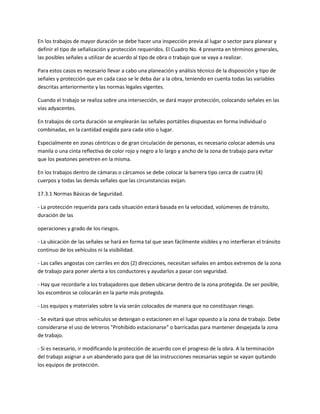 En los trabajos de mayor duración se debe hacer una inspección previa al lugar o sector para planear y
definir el tipo de señalización y protección requeridos. El Cuadro No. 4 presenta en términos generales,
las posibles señales a utilizar de acuerdo al tipo de obra o trabajo que se vaya a realizar.

Para estos casos es necesario llevar a cabo una planeación y análisis técnico de la disposición y tipo de
señales y protección que en cada caso se le deba dar a la obra, teniendo en cuenta todas las variables
descritas anteriormente y las normas legales vigentes.

Cuando el trabajo se realiza sobre una intersección, se dará mayor protección, colocando señales en las
vías adyacentes.

En trabajos de corta duración se emplearán las señales portátiles dispuestas en forma individual o
combinadas, en la cantidad exigida para cada sitio o lugar.

Especialmente en zonas céntricas o de gran circulación de personas, es necesario colocar además una
manila o una cinta reflectiva de color rojo y negro a lo largo y ancho de la zona de trabajo para evitar
que los peatones penetren en la misma.

En los trabajos dentro de cámaras o cárcamos se debe colocar la barrera tipo cerca de cuatro (4)
cuerpos y todas las demás señales que las circunstancias exijan.

17.3.1 Normas Básicas de Seguridad.

- La protección requerida para cada situación estará basada en la velocidad, volúmenes de tránsito,
duración de las

operaciones y grado de los riesgos.

- La ubicación de las señales se hará en forma tal que sean fácilmente visibles y no interfieran el tránsito
continuo de los vehículos ni la visibilidad.

- Las calles angostas con carriles en dos (2) direcciones, necesitan señales en ambos extremos de la zona
de trabajo para poner alerta a los conductores y ayudarlos a pasar con seguridad.

- Hay que recordarle a los trabajadores que deben ubicarse dentro de la zona protegida. De ser posible,
los escombros se colocarán en la parte más protegida.

- Los equipos y materiales sobre la vía serán colocados de manera que no constituyan riesgo.

- Se evitará que otros vehículos se detengan o estacionen en el lugar opuesto a la zona de trabajo. Debe
considerarse el uso de letreros "Prohibido estacionarse" o barricadas para mantener despejada la zona
de trabajo.

- Si es necesario, ir modificando la protección de acuerdo con el progreso de la obra. A la terminación
del trabajo asignar a un abanderado para que dé las instrucciones necesarias según se vayan quitando
los equipos de protección.
 