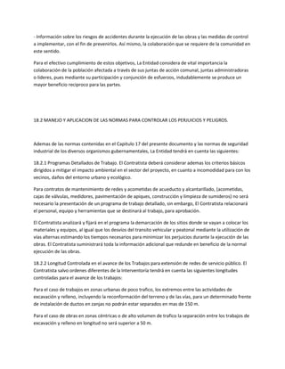 - Información sobre los riesgos de accidentes durante la ejecución de las obras y las medidas de control
a implementar, con el fin de prevenirlos. Así mismo, la colaboración que se requiere de la comunidad en
este sentido.

Para el efectivo cumplimiento de estos objetivos, La Entidad considera de vital importancia la
colaboración de la población afectada a través de sus juntas de acción comunal, juntas administradoras
o líderes, pues mediante su participación y conjunción de esfuerzos, indudablemente se produce un
mayor beneficio reciproco para las partes.




18.2 MANEJO Y APLICACION DE LAS NORMAS PARA CONTROLAR LOS PERJUICIOS Y PELIGROS.



Ademas de las normas contenidas en el Capitulo 17 del presente documento y las normas de seguridad
industrial de los diversos organismos gubernamentales, La Entidad tendrá en cuenta las siguientes:

18.2.1 Programas Detallados de Trabajo. El Contratista deberá considerar ademas los criterios básicos
dirigidos a mitigar el impacto ambiental en el sector del proyecto, en cuanto a incomodidad para con los
vecinos, daños del entorno urbano y ecológico.

Para contratos de mantenimiento de redes y acometidas de acueducto y alcantarillado, (acometidas,
cajas de válvulas, medidores, pavimentación de apiques, construcción y limpieza de sumideros) no será
necesario la presentación de un programa de trabajo detallado, sin embargo, El Contratista relacionará
el personal, equipo y herramientas que se destinará al trabajo, para aprobación.

El Contratista analizará y fijará en el programa la demarcación de los sitios donde se vayan a colocar los
materiales y equipos, al igual que los desvíos del transito vehicular y peatonal mediante la utilización de
vías alternas estimando los tiempos necesarios para minimizar los perjuicios durante la ejecución de las
obras. El Contratista suministrará toda la información adicional que redunde en beneficio de la normal
ejecución de las obras.

18.2.2 Longitud Controlada en el avance de los Trabajos para extensión de redes de servicio público. El
Contratista salvo ordenes diferentes de la Interventoría tendrá en cuenta las siguientes longitudes
controladas para el avance de los trabajos:

Para el caso de trabajos en zonas urbanas de poco trafico, los extremos entre las actividades de
excavación y relleno, incluyendo la reconformación del terreno y de las vías, para un determinado frente
de instalación de ductos en zanjas no podrán estar separados en mas de 150 m.

Para el caso de obras en zonas céntricas o de alto volumen de trafico la separación entre los trabajos de
excavación y relleno en longitud no será superior a 50 m.
 