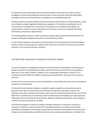 En aquellas vías cuyo acceso deba cerrarse al transito debido a la ejecución de las obras, estas se
protegerán con barricadas señalizando los desvíos de tal manera que sean fácilmente observables,
teniendo en cuenta las normas internas y las exigidas por la autoridad competente.

Durante la noche se colocarán señales luminosas (luz fija y/o intermitente) y en casos especiales, a juicio
de La Entidad, se dejarán vigilantes debidamente equipados. El Contratista en coordinación con la
Interventoria, se encargará de la consecución de los permisos con las diversas autoridades y se
comprometerá a acatar las normas estipuladas por las mismas en cuanto a la utilización de señales
informativas, preventivas y reglamentarias.

El Contratista deberá construir, instalar y mantener puentes o pasos provisionales que garanticen los
accesos a edificaciones bloqueadas durante la construcción de las obras.

En vías de alta congestión y de acuerdo con las instrucciones de la Interventoria, El Contratista deberá
construir túneles o colocar placas en aquellos sitios críticos para minimizar los traumas que se puedan
presentar en la circulación vehicular y peatonal.




18.5 PROTECCION, ADECUACION Y CUIDADO DE LOS SITIOS DE TRABAJO.



Tal como se estipula en los pliegos de condiciones, El Contratista es responsable por los daños que se
puedan ocasionar en las propiedades privadas, y demás elementos que conforman las vías publicas,
tales como: zonas verdes, andenes, cordones, cercos, engramados, pavimentos, cunetas, etc. En
consecuencia tomará todas las medidas necesarias para su protección a menos que sea necesario su
remoción.

En este ultimo caso las estructuras, serian reemplazadas o reconstruidas tan pronto como sea posible de
acuerdo con la Interventoria.

El Contratista tendrá especial cuidado en restablecer aquellas superficies o zonas afectadas por la
ejecución de las obras en forma tal que las condiciones de reposición sean igual o mejores a las
existentes antes de la iniciación de los trabajos, para lo cual se recomienda la toma de fotos con el fin de
determinar su estado inicial. El Contratista acatará las indicaciones de los pliegos y las instrucciones del
Interventor para la reconstrucción de pavimentos, andenes, sardineles, zonas verdes, cercas y postes o
cualquier otra obra que pueda ser afectada.

El Contratista protegerá al máximo los arboles y arbustos existentes; en caso de ser necesario su
remoción se tendrá en cuenta el permiso de la autoridad competente. Los arboles ornamentales
plantados en separadores, zonas verdes o parques que sea necesario cortar durante la ejecución de los
trabajos, serán reemplazados por arboles de la misma clase o especies aprobadas por La Entidad. Para
 