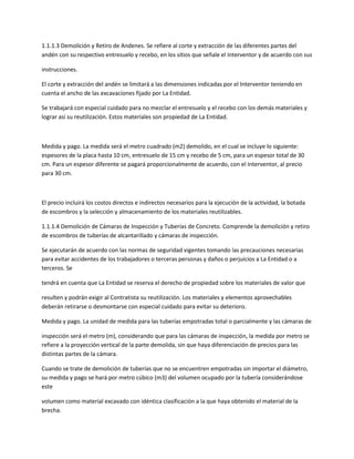 1.1.1.3 Demolición y Retiro de Andenes. Se refiere al corte y extracción de las diferentes partes del
andén con su respectivo entresuelo y recebo, en los sitios que señale el Interventor y de acuerdo con sus

instrucciones.

El corte y extracción del andén se limitará a las dimensiones indicadas por el Interventor teniendo en
cuenta el ancho de las excavaciones fijado por La Entidad.

Se trabajará con especial cuidado para no mezclar el entresuelo y el recebo con los demás materiales y
lograr así su reutilización. Estos materiales son propiedad de La Entidad.



Medida y pago. La medida será el metro cuadrado (m2) demolido, en el cual se incluye lo siguiente:
espesores de la placa hasta 10 cm, entresuelo de 15 cm y recebo de 5 cm, para un espesor total de 30
cm. Para un espesor diferente se pagará proporcionalmente de acuerdo, con el Interventor, al precio
para 30 cm.



El precio incluirá los costos directos e indirectos necesarios para la ejecución de la actividad, la botada
de escombros y la selección y almacenamiento de los materiales reutilizables.

1.1.1.4 Demolición de Cámaras de Inspección y Tuberías de Concreto. Comprende la demolición y retiro
de escombros de tuberías de alcantarillado y cámaras de inspección.

Se ejecutarán de acuerdo con las normas de seguridad vigentes tomando las precauciones necesarias
para evitar accidentes de los trabajadores o terceras personas y daños o perjuicios a La Entidad o a
terceros. Se

tendrá en cuenta que La Entidad se reserva el derecho de propiedad sobre los materiales de valor que

resulten y podrán exigir al Contratista su reutilización. Los materiales y elementos aprovechables
deberán retirarse o desmontarse con especial cuidado para evitar su deterioro.

Medida y pago. La unidad de medida para las tuberías empotradas total o parcialmente y las cámaras de

inspección será el metro (m), considerando que para las cámaras de inspección, la medida por metro se
refiere a la proyección vertical de la parte demolida, sin que haya diferenciación de precios para las
distintas partes de la cámara.

Cuando se trate de demolición de tuberías que no se encuentren empotradas sin importar el diámetro,
su medida y pago se hará por metro cúbico (m3) del volumen ocupado por la tubería considerándose
este

volumen como material excavado con idéntica clasificación a la que haya obtenido el material de la
brecha.
 