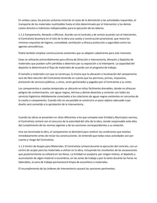 En ambos casos, los precios unitarios incluirán el costo de la demolición y las actividades requeridas, el
transporte de los materiales reutilizables hasta el sitio determinado por el Interventor y los demás
costos directos e indirectos indispensables para la ejecución de las labores.

1.1.2 Campamento, Almacén y Oficinas. Acorde con el contrato y de común acuerdo con el Interventor,
el Contratista levantará en el sitio de la obra una caseta o construcción provisional, que reúna los
mínimos requisitos de higiene, comodidad, ventilación y ofrezca protección y seguridad contra los
agentes atmosféricos.

Podrá también emplear construcciones existentes que se adapten cabalmente para este menester.

Estas se utilizarán primordialmente para oficina de Dirección e Interventoría, Almacén y Depósito de
materiales que puedan sufrir pérdidas o deterioro por su exposición a la intemperie. La capacidad del
depósito la determinará el flujo de materiales de acuerdo con el programa de trabajo.

El tamaño y materiales con que se construya, lo mismo que la ubicación o localización del campamento
será de libre elección del Contratista teniendo en cuenta que los permisos, primas, impuestos,
prestación de servicios públicos, u otros, serán gestionados y pagados por el Contratista a su costo.

Los campamentos o casetas temporales se ubicarán en sitios fácilmente drenables, donde no ofrezcan
peligros de contaminación, con aguas negras, letrinas y demás desechos y contarán con todos los
servicios higiénicos debidamente conectados a los colectores de aguas negras existentes en cercanías de
la caseta o campamento. Cuando ello no sea posible se construirá un pozo séptico adecuado cuyo
diseño será sometido a la aprobación de la Interventoría..



Cuando las obras se presenten en sitios diferentes a los que compete este Entidad y Municipios vecinos,
el Contratista contará con el concurso de la autoridad del sitio de la obra, siendo responsable ante ellos
del cumplimiento de las normas vigentes y de las sanciones correspondientes a su violación.

Una vez terminada la obra, el campamento se demolerá para restituir las condiciones que existían
inmediatamente antes de iniciar las construcciones. Se entiende que todas estas actividades son por
cuenta y riesgo del Contratista.

1.1.3 Centro de Acopio para Materiales. El Contratista contará durante la ejecución del contrato, con un
centro de acopio para los materiales a utilizar en la obra, incluyendo los resultantes de las excavaciones
que posteriormente se utilizará en los llenos. La Entidad no aceptará, por ningún motivo, el depósito y
acumulación de algún material o escombros, en las zonas de trabajo y por lo tanto durante las horas no
laborables, la zona de trabajo permanecerá limpia de escombros o materiales.

El incumplimiento de las órdenes de Interventoría causará las sanciones pertinentes.
 
