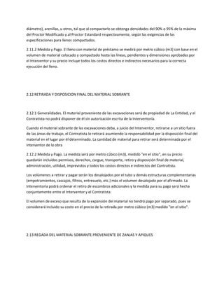 diámetro), arenillas, u otros, tal que al compactarlo se obtenga densidades del 90% o 95% de la máxima
del Proctor Modificado y al Proctor Estandard respectivamente, según las exigencias de las
especificaciones para llenos compactados.

2.11.2 Medida y Pago. El lleno con material de préstamo se medirá por metro cúbico (m3) con base en el
volumen de material colocado y compactado hasta las líneas, pendientes y dimensiones aprobadas por
el Interventor y su precio incluye todos los costos directos e indirectos necesarios para la correcta
ejecución del lleno.




2.12 RETIRADA Y DISPOSICION FINAL DEL MATERIAL SOBRANTE



2.12.1 Generalidades. El material proveniente de las excavaciones será de propiedad de La Entidad, y el
Contratista no podrá disponer de él sin autorización escrita de la Interventoría.

Cuando el material sobrante de las excavaciones deba, a juicio del Interventor, retirarse a un sitio fuera
de las áreas de trabajo, el Contratista lo retirará asumiendo la responsabilidad por la disposición final del
material en el lugar por él determinado. La cantidad de material para retirar será determinada por el
Interventor de la obra

2.12.2 Medida y Pago. La medida será por metro cúbico (m3), medido "en el sitio", en su precio
quedarán incluidos permisos, derechos, cargue, transporte, retiro y disposición final de material,
administración, utilidad, imprevistos y todos los costos directos e indirectos del Contratista.

Los volúmenes a retirar y pagar serán los desalojados por el tubo y demás estructuras complementarias
(empotramientos, cascajos, filtros, entresuelo, etc.) más el volumen desalojado por el afirmado. La
Interventoría podrá ordenar el retiro de escombros adicionales y la medida para su pago será hecha
conjuntamente entre el Interventor y el Contratista.

El volumen de exceso que resulta de la expansión del material no tendrá pago por separado, pues se
considerará incluido su costo en el precio de la retirada por metro cúbico (m3) medido "en el sitio".




2.13 REGADA DEL MATERIAL SOBRANTE PROVENIENTE DE ZANJAS Y APIQUES
 