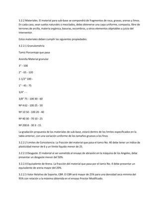 3.2.2 Materiales. El material para sub-base se compondrá de fragmentos de roca, gravas, arenas y limos.
En cada caso, sean suelos naturales o mezclados, debe obtenerse una capa uniforme, compacta, libre de
terrones de arcilla, materia orgánica, basuras, escombros, u otros elementos objetables a juicio del
Interventor.

Estos materiales deben cumplir las siguientes propiedades:

3.2.2.1 Granulometría

Tamiz Porcentaje que pasa

Arenilla Material granular

3" - 100

2" - 65 - 120

1-1/2" 100 -

1" - 45 - 75

3/4" - -

3/8" 75 - 100 30 - 60

Nº 4 62 - 100 25 - 50

Nº 10 50 - 100 20 - 40

Nº 40 30 - 70 10 - 25

Nº 200 8 - 30 3 - 15

La gradación propuesta de los materiales de sub-base, estará dentro de los limites especificados en la
tabla anterior, con una variación uniforme de los tamaños gruesos a los finos

3.2.2.2 Limites de Consistencia. La fracción del material que pasa el tamiz No. 40 debe tener un índice de
plasticidad menor de 6 y un límite líquido menor de 25.

3.2.2.3 Desgaste. El material al ser sometido al ensayo de abrasión en la máquina de los Angeles, debe
presentar un desgaste menor del 50%.

3.2.2.4 Equivalente de Arena. La fracción del material que pasa por el tamiz No. 4 debe presentar un
equivalente de arena mayor del 20%.

3.2.2.5 Valor Relativo de Soporte, CBR. El CBR será mayor de 25% para una densidad seca mínima del
95% con relación a la máxima obtenida en el ensayo Proctor Modificado.
 
