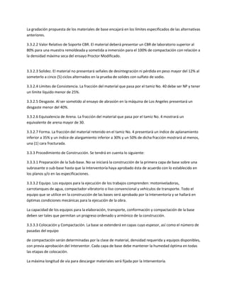 La gradación propuesta de los materiales de base encajará en los límites especificados de las alternativas
anteriores.

3.3.2.2 Valor Relativo de Soporte CBR. El material deberá presentar un CBR de laboratorio superior al
80% para una muestra remoldeada y sometida a inmersión para el 100% de compactación con relación a
la densidad máxima seca del ensayo Proctor Modificado.


3.3.2.3 Solidez. El material no presentará señales de desintegración ni pérdida en peso mayor del 12% al
someterlo a cinco (5) ciclos alternados en la prueba de solides con sulfato de sodio.

3.3.2.4 Límites de Consistencia. La fracción del material que pasa por el tamiz No. 40 debe ser NP y tener
un límite líquido menor de 25%.

3.3.2.5 Desgaste. Al ser sometido al ensayo de abrasión en la máquina de Los Angeles presentará un
desgaste menor del 40%.

3.3.2.6 Equivalencia de Arena. La fracción del material que pasa por el tamiz No. 4 mostrará un
equivalente de arena mayor de 30.

3.3.2.7 Forma. La fracción del material retenido en el tamiz No. 4 presentará un índice de aplanamiento
inferior a 35% y un índice de alargamiento inferior a 30% y un 50% de dicha fracción mostrará al menos,
una (1) cara fracturada.

3.3.3 Procedimiento de Construcción. Se tendrá en cuenta lo siguiente:

3.3.3.1 Preparación de la Sub-base. No se iniciará la construcción de la primera capa de base sobre una
subrasante o sub-base hasta que la Interventoría haya aprobado ésta de acuerdo con lo establecido en
los planos y/o en las especificaciones.

3.3.3.2 Equipo. Los equipos para la ejecución de los trabajos comprenden: motoniveladoras,
carrotanques de agua, compactador vibratorio o liso convencional y vehículos de transporte. Todo el
equipo que se utilice en la construcción de las bases será aprobado por la Interventoría y se hallará en
óptimas condiciones mecánicas para la ejecución de la obra.

La capacidad de los equipos para la elaboración, transporte, conformación y compactación de la base
deben ser tales que permitan un progreso ordenado y armónico de la construcción.

3.3.3.3 Colocación y Compactación. La base se extenderá en capas cuyo espesor, así como el número de
pasadas del equipo

de compactación serán determinadas por la clase de material, densidad requerida y equipos disponibles,
con previa aprobación del Interventor. Cada capa de base debe mantener la humedad óptima en todas
las etapas de colocación.

La máxima longitud de vía para descargar materiales será fijada por la Interventoría.
 