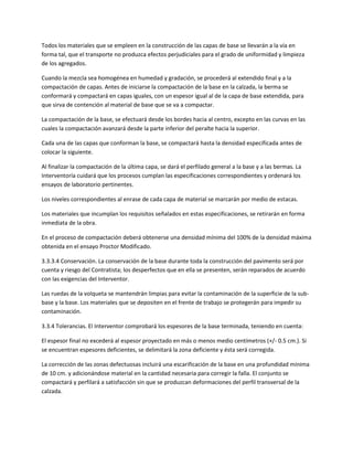Todos los materiales que se empleen en la construcción de las capas de base se llevarán a la vía en
forma tal, que el transporte no produzca efectos perjudiciales para el grado de uniformidad y limpieza
de los agregados.

Cuando la mezcla sea homogénea en humedad y gradación, se procederá al extendido final y a la
compactación de capas. Antes de iniciarse la compactación de la base en la calzada, la berma se
conformará y compactará en capas iguales, con un espesor igual al de la capa de base extendida, para
que sirva de contención al material de base que se va a compactar.

La compactación de la base, se efectuará desde los bordes hacia al centro, excepto en las curvas en las
cuales la compactación avanzará desde la parte inferior del peralte hacia la superior.

Cada una de las capas que conforman la base, se compactará hasta la densidad especificada antes de
colocar la siguiente.

Al finalizar la compactación de la última capa, se dará el perfilado general a la base y a las bermas. La
Interventoría cuidará que los procesos cumplan las especificaciones correspondientes y ordenará los
ensayos de laboratorio pertinentes.

Los niveles correspondientes al enrase de cada capa de material se marcarán por medio de estacas.

Los materiales que incumplan los requisitos señalados en estas especificaciones, se retirarán en forma
inmediata de la obra.

En el proceso de compactación deberá obtenerse una densidad mínima del 100% de la densidad máxima
obtenida en el ensayo Proctor Modificado.

3.3.3.4 Conservación. La conservación de la base durante toda la construcción del pavimento será por
cuenta y riesgo del Contratista; los desperfectos que en ella se presenten, serán reparados de acuerdo
con las exigencias del Interventor.

Las ruedas de la volqueta se mantendrán limpias para evitar la contaminación de la superficie de la sub-
base y la base. Los materiales que se depositen en el frente de trabajo se protegerán para impedir su
contaminación.

3.3.4 Tolerancias. El Interventor comprobará los espesores de la base terminada, teniendo en cuenta:

El espesor final no excederá al espesor proyectado en más o menos medio centímetros (+/- 0.5 cm.). Si
se encuentran espesores deficientes, se delimitará la zona deficiente y ésta será corregida.

La corrección de las zonas defectuosas incluirá una escarificación de la base en una profundidad mínima
de 10 cm. y adicionándose material en la cantidad necesaria para corregir la falla. El conjunto se
compactará y perfilará a satisfacción sin que se produzcan deformaciones del perfil transversal de la
calzada.
 