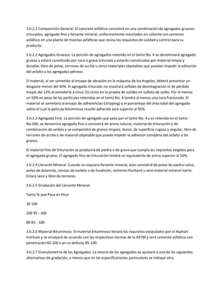 3.6.2.1 Composición General. El concreto asfáltico consistirá en una combinación de agregados gruesos
triturados, agregado fino y llenante mineral, uniformemente mezclados en caliente con cemento
asfáltico en una planta de mezclas asfálticas que reúna los requisitos de calidad y control para su
producto.

3.6.2.2 Agregados Gruesos. La porción de agregados retenido en el tamiz No. 4 se denominará agregado
grueso y estará constituido por roca o grava triturada y estarán constituidas por material limpio y
durable, libre de polvo, terrones de arcilla u otros materiales objetables que puedan impedir la adhesión
del asfalto a los agregados pétreos.

El material, al ser sometido al ensayo de abrasión en la máquina de los Angeles, deberá presentar un
desgaste menor del 40%. El agregado triturado no mostrará señales de desintegración ni de pérdida
mayor del 12% al someterla a cinco (5) ciclos en la prueba de solidez en sulfato de sodio. Por lo menos
un 50% en peso de las partículas retenidas en el tamiz No. 4 tendrá al menos una cara fracturada. El
material se someterá al ensayo de adherencias (stripping) y el porcentaje del área total del agregado
sobre el cual la película bituminosa resulte adherida será superior al 95%.

3.6.2.3 Agregado Fino. La porción de agregado que pasa por el tamiz No. 4 y es retenida en el tamiz
No.200, se denomina agregado fino y consistirá de arena natural, material de trituración o de
combinación de ambos y se compondrá de granos limpios, duros, de superficie rugosa y angular, libre de
terrones de arcilla o de material objetable que pueda impedir la adhesión completa del asfalto a los
granos.

El material fino de trituración se producirá de piedra o de grava que cumpla los requisitos exigidos para
el agregado grueso. El agregado fino de trituración tendrá un equivalente de arena superior al 50%.

3.6.2.4 Llenante Mineral. Cuando se requiera llenante mineral, éste consistirá de polvo de piedra caliza,
polvo de dolomita, cenizas de carbón o de fundición, cemento Portland u otro material mineral inerte.
Estará seco y libre de terrones.

3.6.2.5 Gradación del Llenante Mineral.

Tamiz % que Pasa en Peso

30 100

200 95 - 100

80 65 - 100

3.6.2.6 Material Bituminoso. El material bituminoso llenará los requisitos estipulados por el Asphalt
Institute y se ensayará de acuerdo con las respectivas normas de la ASTM y será cemento asfáltico con
penetración 60-100 o en su defecto 85-100.

3.6.2.7 Granulometría de los Agregados. La mezcla de los agregados se ajustará a una de las siguientes
alternativas de gradación, a menos que en las especificaciones particulares se indique otra.
 