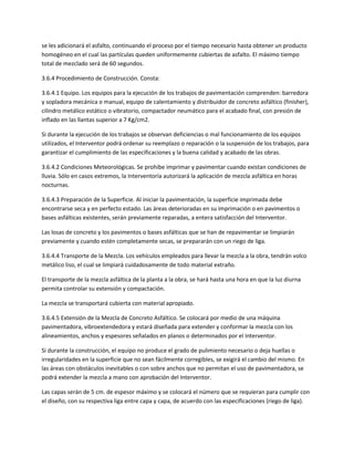 se les adicionará el asfalto, continuando el proceso por el tiempo necesario hasta obtener un producto
homogéneo en el cual las partículas queden uniformemente cubiertas de asfalto. El máximo tiempo
total de mezclado será de 60 segundos.

3.6.4 Procedimiento de Construcción. Consta:

3.6.4.1 Equipo. Los equipos para la ejecución de los trabajos de pavimentación comprenden: barredora
y sopladora mecánica o manual, equipo de calentamiento y distribuidor de concreto asfáltico (finisher),
cilindro metálico estático o vibratorio, compactador neumático para el acabado final, con presión de
inflado en las llantas superior a 7 Kg/cm2.

Si durante la ejecución de los trabajos se observan deficiencias o mal funcionamiento de los equipos
utilizados, el Interventor podrá ordenar su reemplazo o reparación o la suspensión de los trabajos, para
garantizar el cumplimiento de las especificaciones y la buena calidad y acabado de las obras.

3.6.4.2 Condiciones Meteorológicas. Se prohibe imprimar y pavimentar cuando existan condiciones de
lluvia. Sólo en casos extremos, la Interventoría autorizará la aplicación de mezcla asfáltica en horas
nocturnas.

3.6.4.3 Preparación de la Superficie. Al iniciar la pavimentación, la superficie imprimada debe
encontrarse seca y en perfecto estado. Las áreas deterioradas en su imprimación o en pavimentos o
bases asfálticas existentes, serán previamente reparadas, a entera satisfacción del Interventor.

Las losas de concreto y los pavimentos o bases asfálticas que se han de repavimentar se limpiarán
previamente y cuando estén completamente secas, se prepararán con un riego de liga.

3.6.4.4 Transporte de la Mezcla. Los vehículos empleados para llevar la mezcla a la obra, tendrán volco
metálico liso, el cual se limpiará cuidadosamente de todo material extraño.

El transporte de la mezcla asfáltica de la planta a la obra, se hará hasta una hora en que la luz diurna
permita controlar su extensión y compactación.

La mezcla se transportará cubierta con material apropiado.

3.6.4.5 Extensión de la Mezcla de Concreto Asfáltico. Se colocará por medio de una máquina
pavimentadora, vibroextendedora y estará diseñada para extender y conformar la mezcla con los
alineamientos, anchos y espesores señalados en planos o determinados por el Interventor.

Si durante la construcción, el equipo no produce el grado de pulimiento necesario o deja huellas o
irregularidades en la superficie que no sean fácilmente corregibles, se exigirá el cambio del mismo. En
las áreas con obstáculos inevitables o con sobre anchos que no permitan el uso de pavimentadora, se
podrá extender la mezcla a mano con aprobación del Interventor.

Las capas serán de 5 cm. de espesor máximo y se colocará el número que se requieran para cumplir con
el diseño, con su respectiva liga entre capa y capa, de acuerdo con las especificaciones (riego de liga).
 