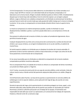 3.6.4.6 Compactación. En este proceso debe obtenerse una densidad en los núcleos tomados en el
campo, mayor del 97% en relación con la densidad media de las briquetas compactadas en el
laboratorio con la misma mezcla. Ningún resultado individual puede ser inferior al 95%. Inmediatamente
después que la mezcla haya sido extendida se hará el control de espesor y se corregirá cualquier
defecto. Luego se efectuará una cuidadosa compactación y el cilindrado se comenzará por los bordes y
avanzará hacia el centro de la vía de modo que cada pasada del rodillo traslape por lo menos la mitad de
la anterior. En las curvas, la compactación se iniciará desde el borde inferior hacia el superior de las
mismas.

La mezcla se compactará a la máxima temperatura posible, cuando el cilindrado no cause
desplazamientos indebidos o grietas. La primera pasada debe darse a una temperatura mínima de
115°C.

Para prevenir la adherencia de la mezcla al cilindro, las ruedas se humedecerán ligeramente. No se
permitirá el exceso de agua.

Cualquier desplazamiento ocurrido como consecuencia de la contramarcha o cambio de dirección del
cilindro o por causas similares, se corregirá inmediatamente con el uso de rastrillos y la adición de
mezcla fresca.

Se tendrá especial cuidado en el cilindrado para no desplazar los bordes de la mezcla extendida. El
pavimento se dará al servicio solamente cuando se haya endurecido y en ningún caso antes de seis (6)
horas posteriores a la terminación de la compactación.


En las zonas inaccesibles para la cilindradora se obtendrá la compactación de la mezcla mediante
compactadores portátiles mecánicos adecuados.

Para la compactación final y el acabado de la mezcla se utilizará un compactador de llantas neumáticas
con presión de inflado superior a 7 Kg/cm2.

3.6.4.7 Juntas. Las juntas de construcción de una capa de concreto asfáltico, serán verticales. Antes de
colocar mezcla nueva, el borde vertical del pavimento adyacente debe pintarse con asfalto. (Riego de
liga).

3.6.4.8 Pavimento sobre Puentes. Las losas de los puentes se pavimentarán en concreto asfáltico de
calidad igual a la de la capa de rodadura, previa aplicación del riego de liga, de acuerdo con estas
especificaciones.

Durante la ejecución del riego y de la pavimentación el contratista protegerá con lonas, papel, u otro
elemento adecuado, todas aquellas partes de los puentes que puedan ser alcanzados por material
bituminoso y tendrá la suficiente precaución con el trabajo de los equipos. El Contratista será
responsable de todo daño que causen sus operaciones y en consecuencia los trabajos de reparación,
limpieza y refacción serán de su exclusivo cargo.
 