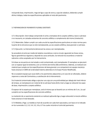 incluyendo base, imprimación, riego de liga o capa de arena y capa de rodadura, debiendo cumplir
dichos trabajos, todas las especificaciones aplicables al resto del pavimento.




3.7 REPARACION DE PAVIMENTO FLEXIBLE EXISTENTE



3.7.1 Descripción. Este trabajo comprende el corte y reemplazo de la carpeta asfáltica, base o sub-base
si es necesario, en calzadas existentes de concreto asfáltico o complemento del mismo (nivelación).

3.7.2 Materiales. Deben cumplir con cada una de las especificaciones particulares en estas normas para
la parte de la estructura que se está reemplazando, ya sea carpeta asfáltica, base granular o sub-base.

3.7.3 Ejecución. La Interventoría demarcará las zonas a ser reemplazadas.

Se procederá al corte por medio de taladros neumáticos o sierra circular siguiendo las líneas rectas,
figuras geométricas regulares y dejando las caras verticales. Se retirarán los escombros o material
sobrante a sitios aceptados por la Interventoría.

Si la base se encuentra en mal estado o está contaminada, será reemplazada. El reemplazo se ejecutará
con un espesor igual al existente y con un mínimo de treinta (30) centímetros. Además, se realizará con
material que cumpla con las especificaciones de base granular y se compactará con equipo mecánico
hasta alcanzar el 100% de la densidad máxima obtenida en el ensayo Proctor Modificado.

No se aceptará equipo que cause daño a los pavimentos adyacentes y en caso de ser afectados, deberá
repararse a costa del Contratista y a satisfacción de la Interventoría.

Si el material contaminado obliga a ejecutar una caja con una profundidad por debajo del nivel inferior
de la base, se reemplazará con material de la sub-base hasta dicho nivel y luego se colocarán las capas
de base, imprimación y carpeta asfáltica.

El espesor de la carpeta por reemplazar, será el mismo que se levantó con un mínimo de 5 cm., la cual
cumplirá con las especificaciones de concreto asfáltico.

La nivelación de un pavimento existente se realizará aplicando liga y luego colocando la mezcla asfáltica
hasta alcanzar el nivel deseado.

3.7.4 Medida y Pago. La medida se hará de acuerdo con cada ítem ejecutado y con base en lo indicado
en los numerales 3.2, 3.3, 3.4, 3.5, 3.6 y 3.7 los cuales incluirán el corte del pavimento.
 
