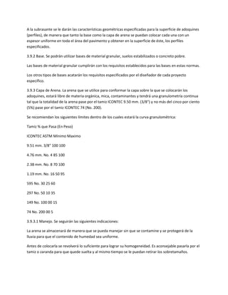A la subrasante se le darán las características geométricas especificadas para la superficie de adoquines
(perfiles), de manera que tanto la base como la capa de arena se puedan colocar cada una con un
espesor uniforme en toda el área del pavimento y obtener en la superficie de éste, los perfiles
especificados.

3.9.2 Base. Se podrán utilizar bases de material granular, suelos estabilizados o concreto pobre.

Las bases de material granular cumplirán con los requisitos establecidos para las bases en estas normas.

Los otros tipos de bases acatarán los requisitos especificados por el diseñador de cada proyecto
específico.

3.9.3 Capa de Arena. La arena que se utilice para conformar la capa sobre la que se colocarán los
adoquines, estará libre de materia orgánica, mica, contaminantes y tendrá una granulometría continua
tal que la totalidad de la arena pase por el tamiz ICONTEC 9.50 mm. (3/8") y no más del cinco por ciento
(5%) pase por el tamiz ICONTEC 74 (No. 200).

Se recomiendan los siguientes límites dentro de los cuales estará la curva granulométrica:

Tamiz % que Pasa (En Peso)

ICONTEC ASTM Mínimo Maximo

9.51 mm. 3/8" 100 100

4.76 mm. No. 4 85 100

2.38 mm. No. 8 70 100

1.19 mm. No. 16 50 95

595 No. 30 25 60

297 No. 50 10 35

149 No. 100 00 15

74 No. 200 00 5

3.9.3.1 Manejo. Se seguirán las siguientes indicaciones:

La arena se almacenará de manera que se pueda manejar sin que se contamine y se protegerá de la
lluvia para que el contenido de humedad sea uniforme.

Antes de colocarla se revolverá lo suficiente para lograr su homogeneidad. Es aconsejable pasarla por el
tamiz o zaranda para que quede suelta y al mismo tiempo se le puedan retirar los sobretamaños.
 
