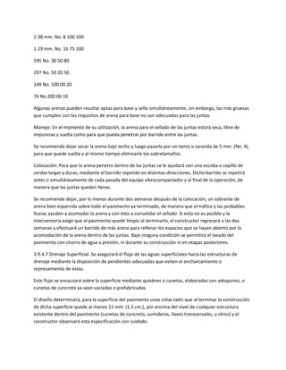 2.38 mm. No. 8 100 100

1.19 mm. No. 16 75 100

595 No. 30 50 80

297 No. 50 20 50

149 No. 100 00 20

74 No.200 00 10

Algunas arenas pueden resultar aptas para base y sello simultáneamente, sin embargo, las más gruesas
que cumplen con los requisitos de arena para base no son adecuadas para las juntas.

Manejo: En el momento de su utilización, la arena para el sellado de las juntas estará seca, libre de
impurezas y suelta como para que pueda penetrar por barrido entre las juntas.

Se recomienda dejar secar la arena bajo techo y luego pasarla por un tamiz o zaranda de 5 mm. (No. 4),
para que quede suelta y al mismo tiempo eliminarle los sobretamaños.

Colocación: Para que la arena penetre dentro de las juntas se le ayudará con una escoba o cepillo de
cerdas largas y duras, mediante el barrido repetido en distintas direcciones. Dicho barrido se repetirá
antes o simultáneamente de cada pasada del equipo vibrocompactador y al final de la operación, de
manera que las juntas queden llenas.

Se recomienda dejar, por lo menos durante dos semanas después de la colocación, un sobrante de
arena bien esparcida sobre todo el pavimento ya terminado, de manera que el tráfico y las probables
lluvias ayuden a acomodar la arena y con ésto a consolidar el sellado. Si esto no es posible y la
Interventoría exige que el pavimento quede limpio al terminarlo, el constructor regresará a las dos
semanas y efectuará un barrido de más arena para rellenar los espacios que se hayan abierto por la
acomodación de la arena dentro de las juntas. Bajo ninguna condición se permitirá el lavado del
pavimento con chorro de agua a presión, ni durante su construcción ni en etapas posteriores.

3.9.4.7 Drenaje Superficial. Se asegurará el flujo de las aguas superficiales hacia las estructuras de
drenaje mediante la disposición de pendientes adecuadas que eviten el encharcamiento o
represamiento de éstas.

Este flujo se encauzará sobre la superficie mediante quiebres o cunetas, elaboradas con adoquines, o
cunetas de concreto ya sean vaciadas o prefabricadas.

El diseño determinará, para la superficie del pavimento unas cotas tales que al terminar la construcción
de dicha superficie quede al menos 15 mm. (1.5 cm.), por encima del nivel de cualquier estructura
existente dentro del pavimento (cunetas de concreto, sumideros, llaves transversales, u otros) y el
constructor observará esta especificación con cuidado.
 