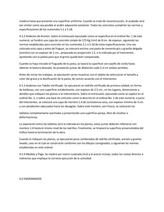 madera hasta que presente una superficie uniforme. Cuando se trate de reconstrucción, el acabado será
tan similar como sea posible al andén adyacente existente. Todos los concretos cumplirán las normas y
especificaciones de los numerales 5.1 a 5.18.

4.5.2 Andenes de Arenón. Sobre el entresuelo ejecutado como se especifica en el ordinal No. 1 de este
numeral, se fundirá una capa de concreto simple de 175 Kg./cm2 de 8 cm. de espesor, siguiendo las
normas establecidas para concreto en los numerales 5.1 a 5.18 de estas especificaciones. Una vez
colocada esta capa y antes de fraguar, se colocará encima una pasta de cemento gris y gravilla delgada
(arenón) con un espesor de 1 cm., preparada en proporción 1:2, o la indicada por el Interventor,
apretando con la paleta para que el grano quede bien compactado.

Cuando se haya iniciado el fraguado de la pasta, se lavará la superficie con cepillo de cerda hasta
obtener la textura deseada. Se proveerán juntas de dilatación cada 2 m en ambos sentidos.

Antes de iniciar los trabajos, se ejecutarán varias muestras con el objeto de seleccionar el tamaño y
color del grano y la dosificación de la pasta, de común acuerdo con el Interventor.

4.5.3 Andenes con Tablón vitrificado. Se ejecutarán en ladrillo vitrificado de primera calidad, en forma
de baldosas, con una superficie antideslizante, con espesor de 2.5 cm., en los lugares, dimensiones y
detalles que indiquen los planos o la Interventoría. Sobre el entresuelo, ejecutado como se explicó en el
ordinal No. 1, o sobre una base de concreto como la descrita en el ordinal No. 2 de este numeral, a juicio
del Interventor, se colocará una capa de mortero 1:4 de consistencia seca, con espesor mínimo de 3 cm.
y con pendientes adecuadas hacia los desagües. Sobre este mortero, aún fresco, se colocarán las

tabletas completamente asentadas y presentando una superficie pareja, libre de resaltos o
deformaciones.

La separación entre las tabletas será la indicada en los planos; estas juntas deberán rellenarse con
mortero 1:4 hasta el mismo nivel de los ladrillos. Finalmente, se limpiará la superficie preservándola del
tráfico hasta la terminación de la obra.

Cuando lo indiquen los planos, se ejecutarán pisos combinados de ladrillo vitrificado, arenón y granito
lavado, caso en el cual se construirán conforme con los dibujos consignados, y siguiendo las normas
establecidas en este ordinal.

4.5.4 Medida y Pago. Se medirá por metro cuadrado (m2) y el precio incluye, todos los costos directos e
indirectos que implique la correcta ejecución de la actividad.




4.6 ENGRAMADOS
 